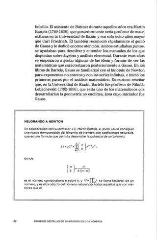 22
bolsillo. El asistente de Büttner durante aquellos años era Martín
Bartels (1769-1836), que posteriormente sería profesor de mate-
máticas en la Universidad de Kazán y era solo ocho años mayor
que Carl Friedrich. Él también reconoció rápidamente el genio
de Gauss y le dedicó enorme atención. Ambos estudiaban juntos,
se ayudaban para descifrar y entender los manuales de los que
disponían sobre álgebra y análisis elemental. Durante esos años
se empezaron a gestar algunas de las ideas y formas de ver las
matemáticas que caracterizaron posteriormente a Gauss. En los
libros de Bartels, Gauss se familiarizó con el binomio de Newton
para exponentes no enteros y con las series infinitas, e inició los
primeros pasos por el análisis matemático. Es curioso reseñar
que, en la Universidad de Kazán, Bartels fue profesor de Nikolái
Lobachevski (1792-1856), que sería uno de los matemáticos que
desarrollarían la geometría no euclídea, área cuyo iniciador fue
Gauss.
MEJORANDO A NEWTON
En colaboración con su profesor J.C. Martín Bartels, el joven Gauss consiguió
una nueva demostración del binomio de Newton con coeficientes naturales,
que es una fórmula que permite desarrollar la potencia de un binomio:
donde
(
n ) n!
k • k!(n-k)!
es el número combinatorio n sobre k, y n! - fl~
j se llama factorial de un
número, y es el producto del número natural por todos aquellos que son me-
nores que él.
PRIMEROS DESTELLOS DE UN PRODIGIO DE LOS NÚMEROS
 