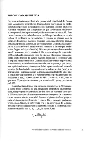 PRECOCIDAD ARITMÉTICA
Hay una anécdota que ilustra la precocidad y facilidad de Gauss
para los cálculos aritméticos. Cuando tenía nueve años, su profe-
sor Büttner propuso a sus alumnos que sumaran los cien primeros
números naturales, con la seguridad de que tardarían en resolverlo
el tiempo suficiente para que él pudiera tomarse un merecido des-
canso. La costumbre dictaba que a medida que los alumnos termi-
naban el problema se levantaban y ponían su pizarra con la
solución delante del maestro. Mientras los demás alumnos apenas
se habían puesto a la tarea, en pocos segundos Gauss había dejado
ya su pizarra sobre el escritorio del maestro, a la vez que excla-
maba Ligget se! («¡Ahí está!»). Büttner pensó que Gauss estaba
siendo insolente, pero cuando miró la pizarra vio que la respuesta,
5050, estaba allí, sin un solo paso de cálculo. El profesor pensó que
había hecho trampa de alguna manera hasta que el jovencito Carl
le explicó su razonamiento. Gauss no había abordado el problema .
directamente, acumulando sumas cada vez mayores y, por tanto,
susceptibles de error, sino que se había aproximado a él «lateral-
mente». Se había dado cuenta de que la primera cifra (uno) y la
última (cien) sumadas daban la misma cantidad (ciento uno) que
la segunda y lapenúltima, y el razonamiento se podía proseguir sin
problema, o sea, 1+ 100=2+99=3+98= ... = 50 + 51 = 101, con lo
que tenía 50 parejas de números que sumaban 101 y cuyo producto
es 5050.
Gauss había aplicado, por supuesto sin saberlo, la fórmula de
la suma de los términos de una progresión aritmética. En matemá-
ticas, una progresión aritmética es una serie de números tales que
la diferencia de dos términos sucesivos cualesquiera de la secuen-
cia es una constante, cantidad llamada diferencia de la progre-
sión, diferencia simplemente o razón. En el caso del problema
propuesto a Gauss, la diferencia era l. La expresión de la suma
de una progresión aritmética es bastante sencilla: si los términos de
nuestra sucesión son a¡, a2
, ••• , a,,, la suma S,. es:
S,, = n(a1 +a,,).
2
PRIMEROS DESTELLOS DE UN PRODIGIO DE LOS NÚMEROS 23
 