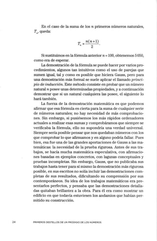 24
En el caso de la suma de los n primeros números naturales,
Tn, queda:
T,, = n(n + l).
2
Si sustituimos en la fórmula anterior n =100, obtenemos 5050,
como era de esperar.
La demostración de la fórmula se puede hacer por varios pro-
cedimientos, algunos tan intuitivos como el uso de parejas que
sumen igual, tal y como es posible que hiciera Gauss, pero para
una demostración más formal se suele aplicar el llamado princi-
pio de inducción. Este método consiste en probar que un número
natural n posee unas determinadas propiedades, y a continuación
demostrar que si un natural cualquiera las posee, el siguiente lo
hará también.
La fuerza de la demostración matemática es que podemos
afirmar que esa fórmula es cierta para la suma de cualquier serie
de números naturales; no hay necesidad de más comprobacio-
nes. Sin embargo, si pusiésemos los más rápidos ordenadores
actuales a realizar esas sumas y comprobáramos que siempre se
verificaba la fórmula, ello no supondría una verdad universal.
Siempre sería posible pensar que nos quedaban números con los
que comprobar lo que afirmamos y en alguno podría fallar. Pues
bien, esa fue una de las grandes aportaciones de Gauss a las ma-
temáticas: la necesidad de la prueba rigurosa. Antes de sus tra-
bajos, se hacía mucha matemática especulativa, con afirmacio-
nes basadas en ejemplos concretos, con lagunas conceptuales y
pruebas incompletas. Sin embargo, Gauss, que no publicaba sus
trabajos hasta tener para sí mismo la demostración más rigurosa
posible, en sus escritos no solía incluir las demostraciones com-
pletas de sus resultados, dificultando su comprensión por sus
contemporáneos. Su idea de los trabajos matemáticos era pre-
sentarlos perfectos, y pensaba que las demostraciones detalla-
das quitaban brillantez a la obra. Para él era como mostrar un
edificio en que todavía estuviesen los andamios que habían per-
mitido su construcción.
PRIMEROS DESTELLOS DE UN PRODIGIO DE LOS NÚMEROS
 