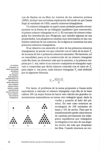 Un número
triangular es
aquel que puede
expresarse
en forma
de triángulo.
Aquí aparecen
representados los
seis primeros.
Gauss descubrió
que cualquier
número entero
positivo puede
representarse
como la suma de,
como máximo,
tres números
triangulares.
•
•
••
•••
••••
10
26
cus du Sautoy en su libro La música de los números primos
(2003), incluye una novedosa explicación del modo en que Gauss
llegó al resultado de 5050, usando números triangulares.
Un número triangular es aquel cuyas unidades pueden recom-
ponerse en la forma de un triángulo equilátero (por convención,
el primer número triangular es el 1). El concepto de número trian-
gular fue introducido por Pitágoras, que estudió algunas de sus
propiedades. Los pitagóricos estaban muy interesados en las cua-
lidades estéticas de los números. En la figura se muestran los seis
primeros números triangulares.
Si se observa con atención el valor de los primeros números
triangulares, se puede ver que coincide con el valor de la serie Tn
de la suma de los n primeros números naturales. Obviamente, no
es casualidad, pues en la construcción de un número triangular
cada fila tiene un elemento más que la anterior, y la primera em-
pieza por l. Así, saber si un número cualquiera es triangular equi-
vale a comprobar que dicho número coincide con el valor de T,.
para algún n. Así pues, cada número triangular T,. está definido
por la siguiente fórmula:
T =n(n+l)
" 2
Por tanto, el problema de la suma propuesto a Gauss sería
equivalente a calcular el número triangular cuya fila de la base
valiera 100. La mejor forma de hacer este cálculo sin grandes co-
nocimientos matemáticos es tomar otro triángulo igual, darle la
•
••
3
•
••
•••
••••
•••••
15
•
••
•••
6
•
••
•••
••••
•••••
••••••
21
vuelta y ponerlo al lado del pri-
mero. En este caso tenemos un
rectángulo de 100 unidades de
largo y 101 de ancho. Para que la
transformación quede clara hemos
de cambiar previamente los trián-
gulos equiláteros por triángulos
rectángulos (con uno de sus ángu-
los recto) sin más que desplazar
las filas. Cuando tenemos un rec-
PRIMEROS DESTELLOS DE UN PRODIGIO DE LOS NÚMEROS
 