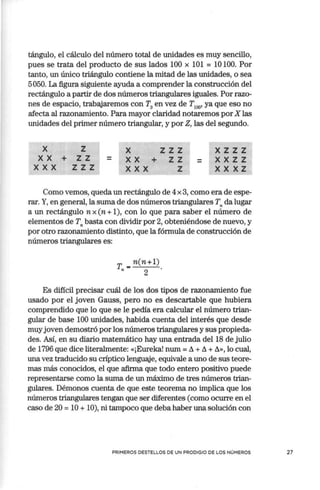 tángulo, el cálculo del número total de unidades es muy sencillo,
pues se trata del producto de sus lados 100 x 101 = 10100. Por
tanto, un único triángulo contiene la mitad de las unidades, o sea
5050. La figura siguiente ayuda a comprender la construcción del
rectángulo a partir de dos números triangulares iguales. Porrazo-
nes de espacio, trabajaremos con T3
en vez de T100
, ya que eso no
afecta al razonamiento. Para mayor claridad notaremos por X las
unidades del primer número triangular, y por Z, las del segundo.
X
XX
XXX
+
z
zz
zzz
X
XX+
XXX
zzz
zz
z
=
xzzz
xxzz
X X X Z
Como vemos, queda un rectángulo de 4x3, como era de espe-
rar. Y, en general, la suma de dos números triangulares T,. da lugar
a un rectángulo n x (n +1), con lo que para saber el número de
elementos de T,. basta con dividir por 2, obteniéndose de nuevo, y
por otro razonamiento distinto, que la fórmula de construcción de
números triangulares es:
T,, = n(n+l).
2
Es difícil precisar cuál de los dos tipos de razonamiento fue
usado por el joven Gauss, pero no es descartable que hubiera
comprendido que lo que se le pedía era calcular el número trian-
gular de base 100 unidades, habida cuenta del interés que desde
muy joven demostró por los números triangulares y sus propieda-
des. Así, en su diario matemático hay una entrada del 18 de julio
de 1796 que dice literalmente: «¡Eureka! num =!),,+!),,+!),,»,lo cual,
una vez traducido su críptico lenguaje, equivale a uno de sus teore-
mas más conocidos, el que afirma que todo entero positivo puede
representarse como la suma de un máximo de tres números trian-
gulares. Démonos cuenta de que este teorema no implica que los
números triangulares tengan que ser diferentes (como ocurre en el
caso de 20 = 10 + 10), ni tampoco que deba haber una solución con
PRIMEROS DESTELLOS DE UN PRODIGIO DE LOS NÚMEROS 27
 
