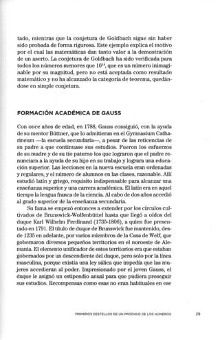 tacto, mientras que la conjetura de Goldbach sigue sin haber
sido probada de forma rigurosa. Este ejemplo explica el motivo
por el cual las matemáticas dan tanto valor a la demostración
de un aserto. La conjetura de Goldbach ha sido verificada para
todos los números menores que 101
4, que es un número inimagi-
nable por su magnitud, pero no está aceptada como resultado
matemático y no ha alcanzado la categoría de teorema, quedán-
dose en simple conjetura.
FORMACIÓN ACADÉMICA DE GAUSS
Con once años de edad, en 1788, Gauss consiguió, con la ayuda
de su mentor Büttner, que lo admitieran en el Gymnasium Catha-
rineum - la escuela secundaria- , a pesar de las reticencias de
su padre a que continuase sus estudios. Fueron los esfuerzos
de su madre y de su tío paterno los que lograron que el padre re-
nunciara a la ayuda de su hijo en su trabajo y lograra una educa-
ción superior. Las lecciones en la nueva escuela eran ordenadas
y regulares, y el número de alumnos en las clases, razonable. Allí
estudió latín y griego, requisito indispensable para alcanzar una
enseñanza superior y una carrera académica. El latín era en aquel
tiempo la lengua franca de la ciencia. Al cabo de dos años accedió
al grado superior de la enseñanza secundaria.
Su fama se empezó entonces a extender por los círculos cul-
tivados de Brunswick-Wolfenbüttel hasta que llegó a oídos del
duque Karl Wilhelm Ferdinand (1735-1806), a quien fue presen-
tado en 1791. El título de duque de Brunswick fue mantenido, des-
de 1235 en adelante, por varios miembros de la Casa de Welf, que
gobernaron diversos pequeños territorios en el noroeste de Ale-
mania. El elemento unificador de estos territorios era que estaban
gobernados por un descendiente del duque, pero solo por la línea
masculina, porque existía una ley sálica que impedía que las mu-
jeres accedieran al poder. Impresionado por el joven Gauss, el
duque le asignó un estipendio anual para que pudiera proseguir
sus estudios. Recompensas como esas no eran habituales en ese
PRIMEROS DESTELLOS DE UN PRODIGIO DE LOS NÚMEROS 29
 