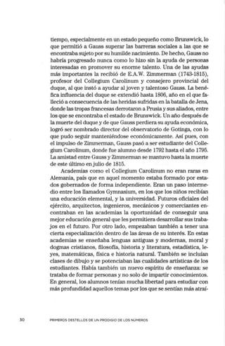 30
tiempo, especialmente en un estado pequeño como Brunswick, lo
que permitió a Gauss superar las barreras sociales a las que se
encontraba sujeto por su humilde nacimiento. De hecho, Gauss no
habría progresado nunca como lo hizo sin la ayuda de personas
interesadas en promover su enorme talento. Una de las ayudas
más importantes la recibió de E.A.W. Zimmerman (1743-1815),
profesor del Collegium Carolinum y consejero provincial del
duque, al que instó a ayudar al joven y talentoso Gauss. La bené-
fica influencia del duque se extendió hasta 1806, año en el que fa-
lleció a consecuencia de las heridas sufridas en la batalla de Jena,
donde las tropas francesas derrotaron a Prusia y sus aliados, entre
los que se encontraba el estado de Brunswick. Un año después de
la muerte del duque y de que Gauss perdiera su ayuda económica,
logró ser nombrado director del observatorio de Gotinga, con lo
que pudo seguir manteniéndose ec.onómicamente. Así pues, con
el impulso de Zimmerman, Gauss pasó a ser estudiante del Colle-
gium Carolinum, donde fue alumno desde 1792 hasta el año 1795.
La amistad entre Gauss y Zimmerman se mantuvo hasta la muerte
de este último enjulio de 1815.
Academias como el Collegium Carolinum no eran raras en
Alemania, país que en aquel momento estaba formado por esta-
dos gobernados de forma independiente. Eran un paso interme-
dio entre los llamados Gymnasium, en los que los niños recibían
una educación elemental, y la universidad. Futuros oficiales del
ejército, arquitectos, ingenieros, mecánicos y comerciantes en-
contraban en las academias la oportunidad de conseguir una
mejor educación general que les permitiera desarrollar sus traba-
jos en el futuro. Por otro lado, empezaban también a tener una
cierta especialización dentro de las áreas de su interés. En estas
academias se enseñaba lenguas antiguas y modernas, moral y
dogmas cristianos, filosofía, historia y literatura, estadística, le-
yes, matemáticas, física e historia natural. También se incluían
clases de dibujo y se potenciaban las cualidades artísticas de los
estudiantes. Había también un nuevo espíritu de enseñanza: se
trataba de formar personas y no solo de impartir conocimientos.
En general, los alumnos tenían mucha libertad para estudiar con
más profundidad aquellos temas por los que se sentían más atraí-
PRIMEROS DESTELLOS DE UN PRODIGIO DE LOS NÜMEROS
 