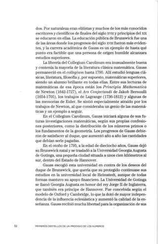 32
dos. Por naturaleza eran elitistas y muchos de los más conocidos
escritores y científicos de finales del siglo XVIII y principios del XIX
se educaron en ellas. La educación pública de Brunswick fue una
de las áreas donde los progresos del siglo XVIII fueron más eviden-
tes, y la carrera académica de Gauss es un ejemplo de hasta qué
punto era factible que una persona de origen humilde alcanzara
estudios superiores.
La librería del Collegium Carolinum era inusualmente buena
y contenía la mayoría de la literatura clásica matemática. Gauss
permaneció en el collegium hasta 1795. Allí estudió lenguas clá-
sicas, literatura, filosofía y, por supuesto, matemáticas superiores,
siendo un alumno brillante en todas ellas. Entre sus lecturas de
matemáticas de esa época están los Principia Mathematica
de Newton (1642-1727), el Ars Conjectandi de Jakob Bernoulli
(1654-1705), los trabajos de Lagrange (1736-1813) y algunas de
las memorias de Euler. Se sintió especialmente atraído por los
trabajos de Newton, al que consideraba un genio de las matemá-
ticas y un ejemplo a seguir.
En el Collegium Carolinum, Gauss iniciará alguna de sus fu-
turas investigaciones matemáticas, según sus propias confesio-
nes posteriores, como la distribución de los números primos o
los fundamentos de la geometría. Los progresos de Gauss debie-
ron de satisfacer al duque, que aumentó año a año las cantidades
que debían serle pagadas.
En el otoño de 1795, a la edad de dieciocho años, Gauss dejó
su Brunswick natal y se trasladó a la Universidad Georgia Augusta
de Gotinga, una pequeña ciudad situada a unos cien kilómetros al
sur, dentro del Estado de Hannover.
Gauss escogió esta universidad en contra de los deseos del
duque de Brunswick, que quería que su protegido continuase sus
estudios en la universidad local de Helmstedt, aunque de todas
formas mantuvo su apoyo financiero. La Universidad de Gotinga
se llamó Georgia Augusta en honor del rey Jorge II de Inglaterra,
que también era príncipe de Hannover. Fue concebida según el
modelo de Oxford y Cambridge, lo que la dotó de mayor indepen-
dencia de la influencia eclesiástica y aumentó la calidad de la en-
señanza. Gauss recibió mucha libertad para la organización de sus
PRIMEROS DESTELLOS DE UN PRODIGIO DE LOS NÚMEROS
 