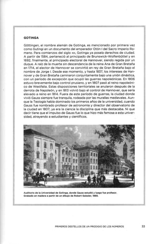 GOTINGA
Gottingen, el nombre alemán de Gotinga, es mencionado por primera vez
como Gutingi en un documento del emperador Otón I del Sacro Imperio Ro-
mano. Para comienzos del siglo x111, Gotinga ya poseía derechos de ciudad.
A partir de 1584, perteneció al principado de Brunswick-Wolfenbüttel y en
1692, finalmente, al principado electoral de Hannover, siendo regida por un
duque. A raíz de la muerte sin descendencia de la reina Ana de Gran Bretaña
en 1714, el elector de Hannover se convirtió en rey de Gran Bretaña bajo el
nombre de Jorge l. Desde ese momento, y hasta 1837, los intereses de Han-
nover y de Gran Bretaña caminaron conjuntamente bajo una unión dinástica,
con un período de excepción que ocupó las guerras napoleónicas. En 1806
estuvo brevemente bajo control prusiano, y en 1807 pasó al reino napoleóni-
co de Westfalia. Estas disposiciones territoriales se anularon después de la
derrota de Napoleón, y en 1813 volvió bajo el control de Hannover, que sería
elevado a reino en 1814. Fuera de este período de guerras, la ciudad donde
vivió Gauss siempre fue tranquila, rodeada por las murallas medievales. Aun-
que la Teología había dominado los primeros años de la universidad, cuando
Gauss fue nombrado profesor de astronomía y director del observatorio de
la ciudad en 1807, ya era la ciencia la disciplina que más destacaba. Ni que
decir tiene que el impulso de Gauss fue lo que hizo más famosa a esta univer-
sidad, atrayendo a estudiantes y científicos.
Auditorio de la Universidad de Gotinga, donde Gauss estudió y luego fue profesor.
Grabado en madera a partir de un dibujo de Robert Gaissler, 1865.
PRIMEROS DESTELLOS DE UN PRODIGIO DE LOS NÚMEROS 33
 