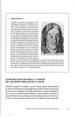 FARKAS BOLYAI
También conocido en Alemania como
Wolfgang von Bolyai (1775-1856), fue un
matemático húngaro, reputado sobre
todo por sus trabajos en geometría. Su
obra principal, conocida como el Tenta-
men (Tentamen iuventutem studiosam
en elementa matheosos introducendi),
fue un intento de dar una base rigurosa
y sistemática a la geometría, la aritméti-
ca, el álgebra y el análisis. En este traba-
jo expuso procedimientos iterativos para
resolver ecuaciones. El problema de los
procesos iterativos de resolución de pro-
blemas matemáticos es que no siempre
puede garantizarse que el número de
iteraciones sea finito; cuando un método
puede asegurarlo se dice que es conver-
gente. Los procedimientos que expuso
Bolyai eran de este tipo. Otra aportación
importante de su obra fue incluir una de-
finición de igualdad entre dos figuras
planas si las dos podían ser divididas en un número finito de partes equiva-
lentes, dando lugar al teorema de Bolyai-Gerwien. Fue padre del también
matemático János Bolyai, al que anin;ió en sus trabajos de geometría no euclí-
dea. Gauss reconoció que muchas de sus ideas sobre geometría las había
discutido y mejorado con Wolfgang Bolyai.
CONSTRUCCIÓN CON REGLA Y COMPÁS
DEL POLÍGONO REGULAR DE 17 LADOS
Desde su llegada a Gotinga, el joven Gauss siguió desarrollando
de forma autónoma sus investigaciones sobre números que había
iniciado en el Collegium. Sin duda más fruto de estas investigacio-
nes que de las enseñanzas de Kastner, cuando Gauss estaba en su
casa de Brunswick se produjo un descubrimiento que será clave,
no solo en la carrera de Gauss, sino en el futuro .de las matemáti-
PRIMEROS DESTELLOS DE UN PRODIGIO DE LOS NÚMEROS 35
 