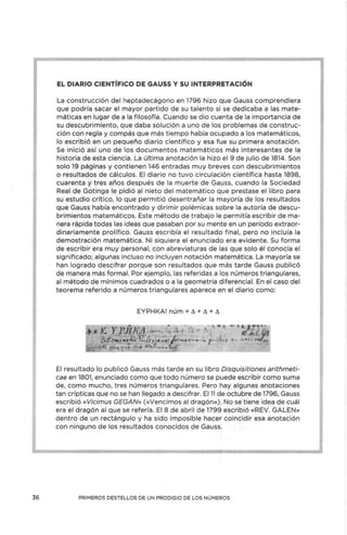 36
EL DIARIO CIENTÍFICO DE GAUSS Y SU INTERPRETACIÓN
La construcción del heptadecágono en 1796 hizo que Gauss comprendiera
que podría sacar el mayor partido de su talento si se dedicaba a las mate-
máticas en lugar de a la filosofía. Cuando se dio cuenta de la importancia de
su descubrimiento, que daba solución a uno de los problemas de construc-
ción con regla y compás que más tiempo había ocupado a los matemáticos,
lo escribió en un pequeño diario científico y esa fue su primera anotación.
Se inició así uno de los documentos matemáticos más interesantes de la
historia de esta ciencia. La última anotación la hizo el 9 de julio de 1814. Son
solo 19 páginas y contienen 146 entradas muy breves con descubrimientos
o resultados de cálculos. El diario no tuvo circulación científica hasta 1898,
cuarenta y tres años después de la muerte de Gauss, cuando la Sociedad
Real de Gotinga le pidió al nieto del matemático que prestase el libro para
su estudio crítico, lo que permitió desentrañar la mayoría de los resultados
que Gauss había encontrado y dirimir polémicas sobre la autoría de descu-
brimientos matemáticos. Este método de trabajo le permitía escribir de ma-
nera rápida todas las ideas que pasaban por su mente en un período extraor-
dinariamente prolífico. Gauss escribía el resultado final, pero no incluía la
demostración matemática. Ni siquiera el enunciado era evidente. Su forma
de escribir era muy personal, con abreviaturas de las que solo él conocía el
significado; algunas incluso no incluyen notación matemática. La mayoría se
han logrado descifrar porque son resultados que más tarde Gauss publicó
de manera más formal. Por ejemplo, las referidas a los números triangulares,
al método de mínimos cuadrados o a la geometría diferencial. En el caso del
teorema referido a números triangulares aparece en el diario como:
EYPHKA! núm = ó + ó + ó
El resultado lo publicó Gauss más tarde en su libro Disquisitiones arithmeti-
cae en 1801, enunciado como que todo número se puede escribir como suma
de, como mucho, tres números triangulares. Pero hay algunas anotaciones
tan crípticas que no se han llegado a descifrar. El 11 de octubre de 1796, Gauss
escribió «Vicimus GEGAN» («Vencimos al dragón»). No se tiene idea de cuál
era el dragón al que se refería. El 8 de abril de 1799 escribió «REV. GALEN»
dentro de un rectángulo y ha sido imposible hacer coincidir esa anotación
con ninguno de los resultados conocidos de Gauss.
PRIMEROS DESTELLOS DE UN PRODIGIO DE LOS NÚMEROS
 
