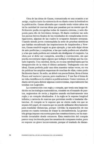 38
Otra de las ideas de Gauss, comunicada en una ocasión a un
amigo, explica tanto la existencia de su diario como la lentitud en
la publicación. Gauss afirmaba que cuando tenía veinte años era
tal la cantidad de nuevas ideas que pasaban por su mente que di-
fícilmente podía recogerlas todas de manera extensa, y solo dis-
ponía para ello de brevísimo tiempo. El diario contiene tan solo
los juicios breves finales de los resultados de complicadas inves-
tigaciones, algunas de las cuales le ocuparon durante semanas.
Cuando siendo joven contemplaba la serie de pruebas sintéticas
que habían encadenado las inspiraciones de Arquímedes y New-
ton, Gauss resolvió seguir su gran ejemplo, y tan solo dejar obras
de arte perfectas y completas, a las que nada pudiera ser añadido
y a las que nada pudiera ser restado sin desfigurar el coitjunto. La
obra por sí debe ser completa, sencilla y convincente, sin que
pueda encontrarse signo alguno que indique el trabajo que ha cos-
tado lograrla. Una catedral, decía, no es una catedral hasta que ha
desaparecido de la vista el último andamio. Trabajando con ese
ideal, Gauss prefería pulir una obra maestra varias veces, en vez
de publicar los amplios esquemas de muchas de ellas, como pudo
fácilmente hacer. Su sello, un árbol con pocos frutos, lleva el lema
Pauca sed matura («pocos, pero maduros»). Yese fue el lema de
su vida científica en lo relativo a publicaciones. Como veremos, el
diario sirvió para dirimir algunas controversias, especialmente las
tenidas con Legendre.
La construcción con regla y compás, que tenía una larga tra-
dición en los trabajos matemáticos, consiste en el trazado de pun-
tos, segmentos de recta y ángulos usando exclusivamente una
regla y un compás idealizados. A la regla se le supone longitud
infinita y carencia de marcas que permitan medir o trasladar dis-
tancias. Al compás se le supone que se cierra cada vez que se
separa del papel, de manera que no puede utilizarse directamente
para trasladar distancias, porque «olvida» la separación de sus
puntas en cuanto termina de trazar la circunferencia. La geome-
tría griega impuso esa norma para las construcciones y se ha man-
tenido invariable desde entonces. Esta restricción del compás
parece muy incómoda para los usuarios de compases reales, pero
no supone un grave inconveniente, porque el traslado de distan-
PRIMEROS DESTELLOS DE UN PRODIGIO DE LOS NÚMEROS
 