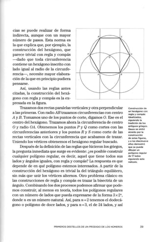 cias se puede realizar de forma
indirecta, aunque con un mayor
número de pasos. Esta norma es
la que explica que, por ejemplo, la
construcción del hexágono, que
parece trivial con regla y compás
-dado que toda circunferencia
contiene un hexágono inscrito con
lado igual al radio de la circunfe-
rencia- , necesite mayor elabora-
ción de la que en principio pudiera
pensarse.
.------ ----
Así, usando las reglas antes
citadas, la construcción del hexá-
gono con regla y compás es la ex- L _----'----
presada en la figura.
Trazamos dos rectas paralelas verticales y otra perpendicular
a las primeras. Con radio AB trazamos circunferencias con centro
A y B. Tomamos uno de los puntos de corte, digamos O. Ese es el
centro del hexágono. Trazamos ahora la circunferencia de centro
O y radio OA. Obtenemos los puntos P y Q como cortes con las
circunferencias anteriores y los puntos R y S como corte de las
rectas verticales con la circunferencia que acabamos de trazar.
Uniendo los vértices obtenemos el hexágono regular buscado.
Después de la definición de las reglas que hicieron los griegos,
la pregunta inmediata que surge es evidente: ¿es posible construir
cualquier polígono regular, es decir, aquel que tiene todos sus
lados y ángulos iguales, con regla y compás? La respuesta es que
depende de en qué polígono estemos interesados. A partir de la
construcción del hexágono es trivial la del triángulo equilátero,
sin más que unir los vértices alternos. Otro problema clásico en
las construcciones de regla y compás es trazar la bisectriz de un
ángulo. Combinando los dos procesos podemos afirmar que pode-
mos construir, al menos en teoría, todos los polígonos regulares
con un número de lados que pueda expresarse de la forma 3 x 2",
donde n es un número natural. Así, paran= 2 tenemos el dodecá-
gono o polígono de doce lados, y para n =3, el de 24 lados, y así
PRIMEROS DESTELLOS DE UN PRODIGIO DE LOS NÚMEROS
Construcción de
un hexágono con
regla y compás
idealizados,
siguiendo la
tradición de los
antiguos griegos.
Gauss se sintió
atraído por la
construcción
de estas figura s,
y a los diecinueve
años demostró
que se puede
dibujar un
polígono regular
de 17 lados
siguiendo este
método.
39
 