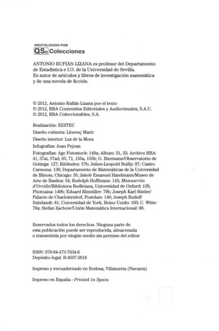 DIGITALIZADO POR
[QS@lColecciones
AL~TONIO RUFIÁN LIZANA es profesor del Departamento
de Estadística e 1.0. de la Universidad de Sevilla.
Es autor de artículos y libros de investigación matemática
y de una novela de ficción.
© 2012, Antonio Rufián Lizana por el texto
© 2012, RBA Contenidos Editoriales y Audiovisuales, S.A.U.
© 2012, RBA Coleccionables, S.A.
Realización: EDITEC
Diseño cubierta: Lloren-; Martí
Diseño interior: Luz de la Mora
Infografías: Joan Pejoan
Fotografías: Age Fotostock: 149a; Album: 31, 33; Archivo RBA:
41, 57ai, 57ad, 65, 71, 155a, 155b; G. Biermann/Observatorio de
Gotinga: 127; Bildindex: 57b; Julien-Leopold Boilly: 87; Castro
Carmona: 130; Departan1ento de Matemáticas de la Universidad
de Illinois, Chicago: 35; Jakob Emanuel Handrnann/Museo de
Alte de Basilea: 54; Rudolph Hoffrnann: 143; Manuscrito
d'Orville/Biblioteca Bodleiana, Universidad de Oxford: 135;
Photoaisa: 149b; Eduard Ritmüller: 79b; Joseph Karl Stieler/
Palacio de Charlottenhof, Postdam: 146; Joseph Rudolf
Suhrlandt: 81; Universidad de York, Reino Unido: 103; C. Witte:
79a; Stefan Zachow/Unión Matemática Internacional: 66.
Reservados todos los derechos. Ninguna parte de
esta publicación puede ser reproducida, almacenada
o transmitida por ningún medio sin peffiliso del editor
ISBN: 978-84-473-7634-6
Depósito legal: B-4507-2016
Impreso y encuadernado en Rodesa, Villatuerta (Navarra)
Impreso en España -Printed in Spain
 