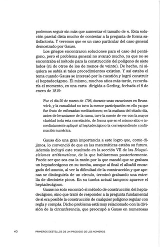 40
podemos seguir sin más que aumentar el tamaño de n. Esta solu-
ción parcial dista mucho de contestar a la pregunta de forma sa-
tisfactoria. Yveremos que es un caso particular del caso general
demostrado por Gauss.
Los griegos encontraron soluciones para el caso del pentá-
gono, pero el problema general no avanzó mucho, ya que no se
encontraba el método para la construcción del polígono de siete
lados (ni de otros de los de menos de veinte). De hecho, ni si-
quiera se sabía si tales procedimientos existían. Y así estaba el
tema cuando Gauss se interesó por la cuestión y logró construir
el heptadecágono. Él mismo, muchos años más tarde, recorda-
ría el momento, en una carta dirigida a Gerling, fechada el 6 de
enero de 1819:
Fue el día 29 de marzo de 1796, durante unas vacacionés en Bruns-
wick, y la casualidad no tuvo la menor participación en ello ya que
fue fruto de esforzadas meditaciones; en la mañana del citado día,
antes de levantarme de la cama, tuve la suerte de ver con la mayor
claridad toda esta correlación, de forma que en el mismo sitio e in-
mediatamente apliqué al heptadecágono la correspondiente confir-
mación numérica
Gauss dio una gran importancia a este logro que, como di-
jimos, lo convenció de que en las matemáticas estaba su futuro.
Además incluyó este resultado en la sección VII de las Disqui-
sitiones arithmeticae, de la que hablaremos posteriormente.
Puede ser que sea esa la razón por la que mandó que se grabara
un heptadecágono en su tumba, aunque al final el albañil encar-
gado del asunto, al ver la dificultad de la construcción y que ape-
nas se distinguiría de un círculo, terminó grabando una estre-
lla de diecisiete picos. En su tumba actual tampoco aparece el
heptadecágono.
Gauss no solo encontró el método de construcción del hepta-
decágono, sino que trató de responder a la pregunta fundamental
de si era posible la construcción de cualquier polígono regular con
regla y compás. Dicho problema está muy relacionado con la divi-
sión de la circunferencia, que preocupó a Gauss en numerosas
PRIMEROS DESTELLOS DE UN PRODIGIO DE LOS NÚMEROS
 
