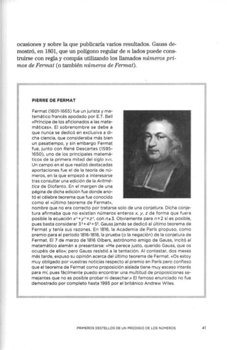 ocasiones y sobre la que publicaría varios resultados. Gauss de-
mostró, en 1801, que un polígono regular de n lados puede cons-
truirse con regla y compás utilizando los llamados números pri-
mos de Fermat (o también números de Fermat).
PIERRE DE FERMAT
Fermat (1601-1665) fue un jurista y ma-
temático francés apodado por E.T. Bell
«Príncipe de los aficionados a las mate-
máticas». El sobrenombre se debe a
que nunca se dedicó en exclusiva a di-
cha ciencia, que consideraba más bien
un pasatiempo, y sin embargo Fermat
fue, junto con René Descartes (1595-
1650), uno de los principales matemá-
ticos de la primera mitad del siglo xv11.
Un campo en el que realizó destacadas
aportaciones fue el de la teoría de nú-
meros, en la que empezó a interesarse
tras consultar una edición de la Aritmé-
tica de Diofanto. En el margen de una
página de dicha edición fue donde ano-
tó el célebre teorema que fue conocido
como el «último teorema de Fermat»,
nombre que no era correcto por tratarse solo de una conjetura. Dicha conje-
tura afirmaba que no existían números enteros x, y, z de forma que fuera
posible la ecuación x n+y n=z n, con n:o 3. Obviamente para n=2 sí es posible,
pues basta considerar 32 + 42 =52• Gauss jamás se dedicó al último teorema de
Fermat y tenía sus razones. En 1816, la Academia de París propuso, como
premio para el período 1816-1818, la prueba (o la negación) de la conjetura de
Fermat. El 7 de marzo de 1816 Olbers, astrónomo amigo de Gauss, incitó al
matemático alemán a presentarse: «Me parece justo, querido Gauss, que os
ocupéis de ello»; pero Gauss resistió a la tentación. Al contestar, dos meses
más tarde, expuso su opinión acerca del último teorema de Fermat. «Os estoy
muy obligado por vuestras noticias respecto al premio en París pero confieso
que el teorema de Fermat como proposición aislada tiene muy escaso interés
para mí, pues fácilmente puedo encontrar una multitud de proposiciones se-
mejantes que no es posible probar ni desechar.» El famoso enunciado no fue
demostrado por completo hasta 1995 por el británico Andrew Wiles.
PRIMEROS DESTELLOS DE UN PRODIGIO DE LOS NÚMEROS 41
 