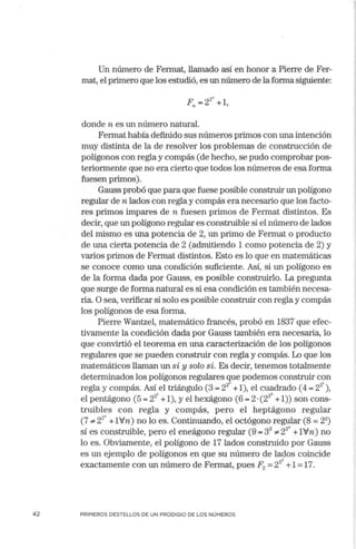 42
Un número de Fermat, llamado así en honor a Pierre de Fer-
mat, el primero que los estudió, es un número de la forma siguiente:
2"
F,, = 2 +l,
donde n es un número natural.
Fermat había definido sus números primos con una intención
muy distinta de la de resolver los problemas de construcción de
polígonos con regla y compás (de hecho, se pudo comprobar pos-
teriom1ente que no era cierto que todos los números de esa forma
fuesen primos).
Gauss probó que para que fuese posible construir un polígono
regular de n lados con regla y compás era necesario que los facto-
res primos impares de n fuesen primos de Ferrnat distintos. Es
decir, que un polígono regular es construible si el número de lados
del mismo es una potencia de 2, un primo de Fermat o producto
de una cierta potencia de 2 (admitiendo 1 como potencia de 2) y
varios primos de Fermat distintos. Esto es lo que en matemáticas
se conoce como una condición suficiente. Así, si un polígono es
de la forma dada por Gauss, es posible construirlo. La pregunta
que surge de forma natural es si esa condición es también necesa-
ria. O sea, verificar si solo es posible construir con regla y compás
los polígonos de esa forma.
Pierre Wantzel, matemático francés, probó en 1837 que efec-
tivamente la condición dada por Gauss también era necesaiia, lo
que convirtió el teorema en una caracterización de los polígonos
regulares que se pueden construir con regla y compás. Lo que los
matemáticos llaman un si y solo si. Es decir, tenemos totalmente
detem1inados los polígonos regulares que podemos construir con
regla y compás. Así el triángulo (3 = 2
20
+1), el cuadrado (4 = 2i ),
.,. ? 1 2°
el pentágono (5 = 2- +1), y el hexágono (6 = 2 ·(2 +1)) son cons-
truibles con regla y compás, pero el heptágono regular
(7 "' 22
" +1Vn) no lo es. Continuando, el octógono regular (8 =23
)
sí es construible, pero el eneágono regular (9 =32
"'22
" +1Vn) no
lo es. Obviamente, el polígono de 17 lados construido por Gauss
es un ejemplo de polígonos en que su número de lados coincide
exactamente con un número de Fermat, pues F2 =2
22
+1=17.
PRIMEROS DESTELLOS DE UN PRODIGIO DE LOS NÚMEROS
 