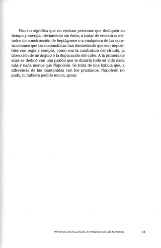 Eso no significa que no existan personas que dediquen su
tiempo y energía, obviamente sin éxito, a tratar de encontrar mé-
todos de construcción de heptágonos o a cualquiera de las cons-
trucciones que las matemáticas han demostrado que son imposi-
bles con regla y compás, como son la cuadratura del círculo, la
trisección de un ángulo o la duplicación del cubo. Ala primera de
ellas se dedicó con una pasión que le duraría toda su vida nada
más y nada menos que Napoleón. Se trata de una batalla que, a
diferencia de las mantenidas con los prusianos, Napoleón no
pudo, ni hubiera podido nunca, ganar.
PRIMEROS DESTELLOS DE UN PRODIGIO DE LOS NÜMEROS 43
 