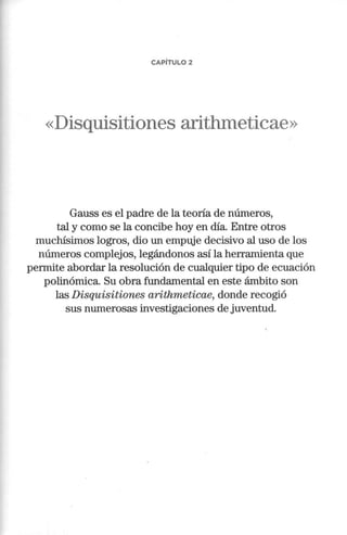 CAPÍTULO 2
«Disquisitiones arithmeticae»
Gauss es el padre de la teoría de números,
tal y como se la concibe hoy en día. Entre otros
muchísimos logros, dio un empuje decisivo al uso de los
números complejos, legándonos así la herramienta que
permite abordar la resolución de cualquier tipo de ecuación
polinómica. Su obra fundamental en este ámbito son
las Disquisitiones arithmeticae, donde recogió
sus numerosas investigaciones de juventud.
 