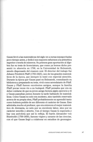 Gauss llevó a las matemáticas del siglo XIX a metas insospechadas
poco tiempo antes, y dedicó sus mayores esfuerzos a la aritmética
superior o teoria de números. Su primera gran aportación al álge-
bra fue su tesis de licenciatura, que como ya hemos dicho pre-
sentó in absentia en 1799, en la Universidad de Helmstedt,
siendo dispensado del examen oral. El director del trabajo fue
Johann Friedrich Pfaff (1765-1825), uno de los grandes matemá-
ticos de la época, que siempre lo trató con especial atención.
Durante la época que Gauss pasó en Helmstedt, consultando su
biblioteca y preparando su tesis, vivió como arrendatario de Pfaff.
Gauss y Pfaff fueron excelentes amigos, aunque la familia
Pfaff pocas veces vio a su huésped. Pfaff pensaba que era su
deber cuidarse de que su joven amigo hiciera algún ejercicio y él
y Gauss paseaban juntos durante la tarde hablando de matemá-
ticas. Como Gauss no solo era modesto, sino también reservado
acerca de su propia obra, Pfaffprobablemente no aprendió tanto
como hubiera podido de ser diferente el carácter de Gauss. Este
admiraba mucho al profesor, que era entonces el mejor matemá-
tico de Alemania, no solo por su excelente labor, sino por su
carácter sencillo y abierto. Con el tiempo Gauss lo superaría y
hay una anécdota que así lo refleja. El barón Alexander von
Humboldt (1769-1859), famoso viajero y amante de las ciencias,
con.el que Gauss llegó a colaborar en estudios de geomagne-
«DISQUISITIONES ARITH METICA E» 47
 