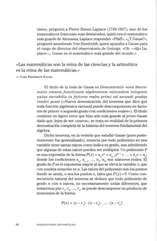 tismo, preguntó a Pierre Simon Laplace (1749-1827), uno de los
matemáticos franceses más destacados, quién era el matemático
más grande de Alemania; Laplace respondió: «Pfaff». «¿YGauss?»,
preguntó asombrado Von Humboldt, quien apoyaba a Gauss para
el cargo de director del observatorio de Gotinga. «Oh -dijo La-
place-, Gauss es el matemático más grande del mundo.»
«Las matemáticas son la reina de las ciencias y la aritmética
es la reina de las matemáticas.»
- CARL FRIEDRICH GAUSS.
48
El título de la tesis de Gauss es Demonstratio nova theore-
matis omnem functionem algebraicam rationalem integram
unius variabilis in factores reales primi vel secundi gradus
resolví posse («Nueva demostración del teorema que dice que
toda función algebraica racional puede descomponerse en facto-
res de primer o segundo grado con coeficientes reales»). El título
contiene un ligero error que hizo aún más grande al joven Gauss
dado que, lejos de ser «nueva», se trata en realidad de la primera
demostración completa de la histo1ia del teorema fundamental del
álgebra.
Dicho teorema, en la versión que estudió Gauss (pues poste-
riormente fue generalizado), enuncia que todo polinomio en una
variable tiene tantas raíces como indica su grado, aun admitiendo
que algunas de estas raíces pueden ser múltiples. Un polinomio P
es una expresión de la forma P(x) =a,,.x" + a,,_1
x'i-1 + ... + a1
x + a0
,
donde los coeficientes a,., a,._1
, . .. , a¡, a0
, son números reales. El
grado de Pes el exponente mayor al que se eleva la variable x, que
con nuestra notación es n. Las raíces del polinomio son los puntos
donde se anula, o sea los puntos x, tales que P(x) =O. Como con-
secuencia natural del teorema se deduce que todo polinomio de
grado n con n raíces, no necesariamente todas diferentes, que
notaremos por rl' r2
, ••• , r,,, se puede descomponer en producto de
monomios de la forma:
P(x) = (x-r1
) • (x - r2
) • ... • (x - r,,)
«DISQUISITIONES ARITHMETICAE»
 