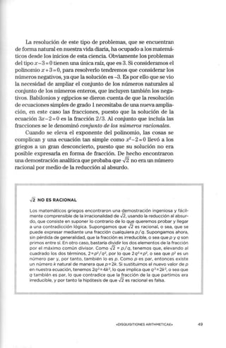 La resolución de este tipo de problemas, que se encuentran
de forma natural en nuestra vida diaria, ha ocupado a los matemá-
ticos desde los inicios de esta ciencia. Obviamente los problemas
del tipo x - 3=Otienen una única raíz, que es 3. Si consideramos el
polinomio x +3 =O, para resolverlo tendremos que considerar los
números negativos, ya que la solución es -3. Es por ello que se vio
la necesidad de ampliar el conjunto de los números naturales al
conjunto de los números enteros, que incluyen también los nega-
tivos. Babilonios y egipcios se dieron cuenta de que la resolución
de ecuaciones simples de grado 1 necesitaba de una nueva amplia-
ción, en este caso las fracciones, puesto que la solución de la
ecuación 3x- 2=0 es la fracción 2/3. Al conjunto que incluía las
fracciones se le denominó conjunto de los números racionales.
Cuando se eleva el exponente del polinomio, las cosas se
complican y una ecuación tan simple como x2- 2=Ollevó a los
griegos a un gran desconcierto, puesto que su solución no era
posible expresarla en fom1a de fracción. De hecho encontraron
una demostración analítica que probaba que .J2 no era un número
racional por medio de la reducción al absurdo.
✓
2 NO ES RACIONAL
Los matemáticos griegos encontraron una demostración ingeniosa y fácil-
mente comprensible de la irracionalidad de ✓
2, usando la reducción al absur-
do, que consiste en suponer lo contrario de lo que queremos probar y llegar
a una contradicción lógica. Supongamos que ✓
2 es racional, o sea, que se
puede expresar mediante una fracción cualquiera p/q. Supongamos ahora,
sin pérdida de generalidad, que la fracción es irreducible, o sea que p y q son
primos entre sí. En otro caso, bastaría dividir los dos elementos de la fracción
por el máxi mo común divisor. Como ✓
2 = p / q, tenemos que, elevando al
cuadrado los dos términos, 2 =p 2
/ q 2
, por lo que 2 q 2
=p2
, o sea que p2
es un
número par y, por tanto, también lo es p . Como p es par, entonces existe
un número k natural de manera que p=2k. Si sustituimos el nuevo valor de p
en nuestra ecuación, tenemos 2q 2
=4k2
, lo que implica que q 2
=2k2
, o sea que
q también es par, lo que contradice que la fracción de la que partimos era
irreducible, y por tanto la hipótesis de que ✓
2 es racional es falsa.
«DISQUISITIONES ARITHMETICAE» 49
 