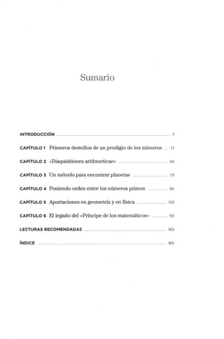 Sumario
INTRODUCCIÓN 7
CAPÍTULO 1 Primeros destellos de un prodigio de los números 17
CAPÍTULO 2 «Disquisitiones aiithmeticae» .. 45
CAPÍTULO 3 Un método para encontrar planetas . 73
CAPÍTULO 4 Poniendo orden entre los números primos 95
CAPÍTULO s Aportaciones en geometría y en física ... 123
CAPÍTULO 6 El legado del «Príncipe de los matemáticos» ...... 151
LECTURAS RECOMENDADAS 163
 