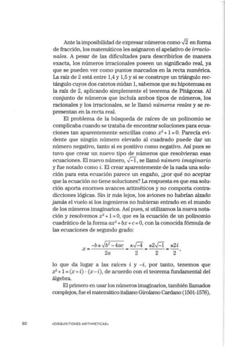 so
Ante la imposibilidad de expresar números como J2 en forma
de fracción, los matemáticos les asignaron el apelativo de irracio-
nales. A pesar de las dificultades para describirlos de manera
exacta, los números irracionales poseen un significado real, ya
que se pueden ver como puntos marcados en la recta numérica.
La raíz de 2 está entre 1,4 y 1,5 y si se construye un triángulo rec-
tángulo cuyos dos catetos midan 1, sabemos que su hipotenusa es
la raíz de 2, aplicando simplemente el teorema de Pitágoras. Al
cortjunto de números que incluía ambos tipos de números, los
racionales y los irracionales, se le llamó números reales y se re-
presentan en la recta real.
El problema de la búsqueda de raíces de un polinomio se
complicaba cuando se trataba de encontrar soluciones para ecua-
ciones tan aparentemente sencillas como x2
+ 1=O. Parecía evi-
dente que ningún número elevado al cuadrado puede dar un
número negativo, tanto si es positivo como negativo. Así pues se
tuvo que crear un nuevo tipo de números que resolvieran esas
ecuaciones. El nuevo número,~' se llamó número imaginario
y fue notado como i. El crear aparentemente de la nada una solu-
ción para esta ecuación parece un engaño, ¿por qué no aceptar
que la ecuación no tiene soluciones? La respuesta es que esa solu-
ción aporta enormes avances aritméticos y no comporta contra-
dicciones lógicas. Sin ir más lejos, los aviones no habrían alzado
jamás el vuelo si los ingenieros no hubieran entrado en el mundo
de los números imaginarios. Así pues, si utilizamos la nueva nota-
ción y resolvemos x2
+ 1=O, que es la ecuación de un polinomio
cuadrático de la forma ax2
+bx +e= O, con la conocida fórmula de
las ecuaciones de segundo grado:
-b ± ✓b2
- 4ac ±-✓
-4 ±2~ ±2i
X = 2a =-2-=-2-=2,
lo que da lugar a las raíces i y -i, por tanto, tenemos que
x2- + 1=(x +i) •(x - i ), de acuerdo con el teorema fundamental del
álgebra.
El primero en usar los números imaginarios, también llamados
complejos,fue el matemático italiano Girolamo Cardano (1501-1576),
«DISQUISITIONES ARITHMETICAE»
 