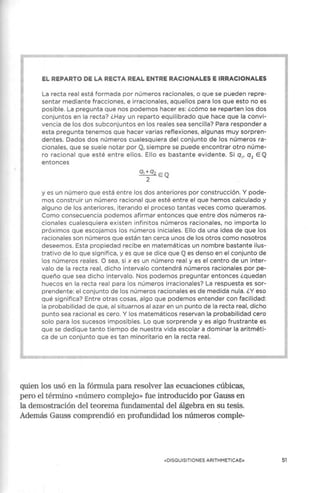 EL REPARTO DE LA RECTA REAL ENTRE RACIONALES E IRRACIONALES
La recta real está formada por números racionales, o que se pueden repre-
sentar mediante fracciones, e irracionales, aquellos para los que esto no es
posible. La pregunta que nos podemos hacer es: ¿cómo se reparten los dos
conjuntos en la recta? ¿Hay un reparto equilibrado que hace que la convi-
vencia de los dos subconjuntos en los reales sea sencilla? Para responder a
esta pregunta tenemos que hacer varias reflexiones, algunas muy sorpren-
dentes. Dados dos números cua lesquiera del conjunto de los números ra-
ciona les, que se suele notar por IQ, siempre se puede encontrar otro núme-
ro racional que esté entre ellos. Ello es bastante evidente. Si q,, q2
EIQ
entonces
ql +q2 E IQl
2
y es un número que está entre los dos anteriores por construcción. Y pode-
mos construir un número racional que esté entre el que hemos calcu lado y
alguno de los anteriores, iterando el proceso tantas veces como queramos.
Como consecuencia podemos afirmar entonces que entre dos números ra-
cionales cualesquiera existen infinitos números racionales, no importa lo
próximos que escojamos los números iniciales. Ello da una idea de que los
racionales son números que están tan cerca unos de los otros como nosotros
deseemos. Esta propiedad recibe en matemáticas un nombre bastante ilus-
trativo de lo que significa, y es que se dice que IQl es denso en el conjunto de
los números reales. O sea, si x es un número real y es el centro de un inter-
valo de la recta real, dicho interva lo contendrá números racionales por pe-
queño que sea dicho intervalo. Nos podemos preguntar entonces ¿quedan
huecos en la recta real para los números irracionales? La respuesta es sor-
prendente: el conjunto de los números racionales es de medida nula.¿Y eso
qué significa? Entre otras cosas, algo que podemos entender con faci lidad:
la probabilidad de que, al situarnos al azar en un punto de la recta real, dicho
punto sea racional es cero. Y los matemáticos reservan la probabilidad cero
solo para los sucesos imposibles. Lo que sorprende y es algo frustrante es
que se dedique tanto tiempo de nuestra vida escolar a dominar la aritméti-
ca de un conjunto que es tan minoritario en la recta real.
quien los usó en la fórmula para resolver las ecuaciones cúbicas,
pero el término «número complejo» fue introducido por Gauss en
la demostración del teorema fundamental del álgebra en su tesis.
Además Gauss comprendió en profundidad los números comple-
«DISQUISITIONES ARITHM ETICAE» 51
 