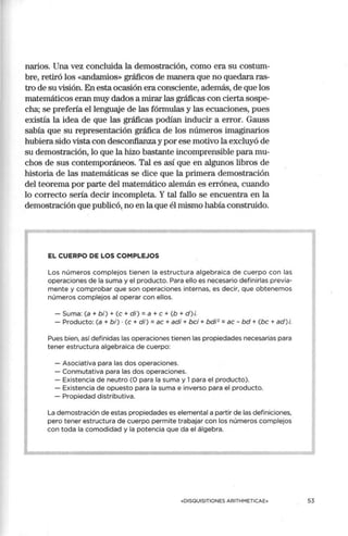 narios. Una vez concluida la demostración, como era su costum-
bre, retiró los «andamios» gráficos de manera que no quedara ras-
tro de su visión. En esta ocasión era consciente, además, de que los
matemáticos eran muy dados a mirar las gráficas con cierta sospe-
cha; se prefería el lenguaje de las fórmulas y las ecuaciones, pues
existía la idea de que las gráficas podían inducir a error. Gauss
sabía que su representación gráfica de los números imaginarios
hubiera sido vista con desconfianza y por ese motivo la excluyó de
su demostración, lo que la hizo bastante incomprensible para mu-
chos de sus contemporáneos. Tal es así que en algunos libros de
historia de las matemáticas se dice que la primera demostración
del teorema por parte del matemático alemán es errónea, cuando
lo correcto sería decir incompleta. Y tal fallo se encuentra en la
demostración que publicó,_
no en la que él mismo había construido.
EL CUERPO DE LOS COMPLEJOS
Los números complejos tienen la estructura algebraica de cuerpo con las
operaciones de la suma y el producto. Para ello es necesario definirlas previa-
mente y comprobar que son operaciones internas, es decir, que obtenemos
números complejos al operar con ellos.
- Suma: (a + bi) + (e + di) = a + e + (b + d) i.
- Producto: (a+ bi) •(e+ di)= ac + adi + bci + bdi2
= ac - bd +(be+ ad)i.
Pues bien, así definidas las operaciones tienen las propiedades necesarias para
tener estructura algebraica de cuerpo:
- Asociativa para las dos operaciones.
- Conmutativa para las dos operaciones.
- Existencia de neutro (O para la suma y 1para el producto).
- Existencia de opuesto para la suma e inverso para el producto.
- Propiedad distributiva.
La demostración de estas propiedades es elemental a partir de las definiciones,
pero tener estructura de cuerpo permite trabajar con los números complejos
con toda la comodidad y la potencia que da el álgebra.
«DISOUISITIONES ARITHMETICAE»
'
53
 