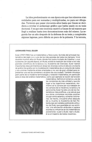 54
La idea predominante en esa época era que los números eran
entidades para ser sumadas y multiplicadas, no para ser dibuja-
das. Tuvieron que pasar cincuenta años hasta que Gauss se deci-
diera a revelar el andamiaje gráfico que había usado en su tesis
doctoral. Yes que este teorema cautivó a Gauss de tal manera que
llegó a realizar hasta tres demostraciones más del mismo. La se-
gunda fue un año después de la defensa de su tesis y completaba
algunas lagunas, pero difería un poco de la primera. Yla tercera,
LEONHARD PAUL EULER
Euler (1707-1783) fue un matemático y físico suizo. Se trata del principal ma-
temático del siglo xv111 y uno de los más grandes de todos los tiempos. Vivió
durante muchos años en Rusia, donde fue ilustre invitado de Catalina I y sus
sucesores (en aquella época, en Rusia, existía la tradición de invitar a los más
grandes científicos de la época a su Academia de Ciencias). Euler realizó
importantes descubrimientos en áreas tan diversas como el cálculo o la teoría
de grafos (los grafos son la modelización matemática de un conjunto de nodos
y sus uniones mediante aristas orientadas o no; son de gran utilidad para re-
presentar una red de carreteras o el plano de una ciudad). También introdujo
gran parte de la moderna terminología y notación matemática, en particular
para el área del análisis matemático, como por ejemplo la noción de función
«DISQUISITIONES ARITHMETICAE»
matemática. Definió el número e, una de
las constantes de más utilidad y que dio
lugar a los logaritmos neperianos. Asi-
mismo se lo conoce por sus trabajos en
los campos de la mecánica, la óptica y la
astronomía. Euler ha sido uno de los ma-
temáticos más prolíficos, y se calcula que
sus obras completas reunidas podrían
ocupar entre sesenta y ochenta volúme-
nes. De hecho, cincuenta años después
de su muerte, la Academ ia de San Pe-
tersburgo aún estaba publicando artícu-
los de Euler que guardaba en sus archi-
vos. Una afirmación atribuida a Laplace
expresa su influencia en los matemáticos
posteriores: «Lean a Euler, lean a Euler,
él es el maestro de todos nosotros».
 