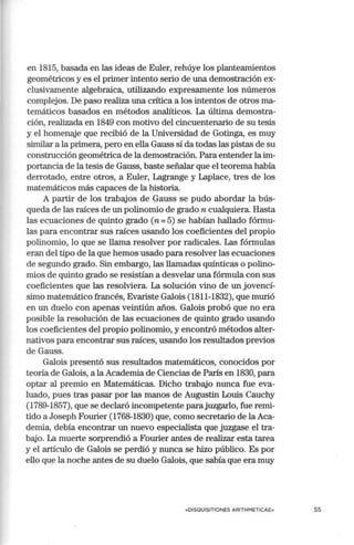 en 1815, basada en las ideas de Euler, rehúye los planteamientos
geométricos y es el primer intento serio de una demostración ex-
clusivamente algebraica, utilizando expresamente los números
complejos. De paso realiza una crítica a los intentos de otros ma-
temáticos basados en métodos analíticos. La última demostra-
ción, realizada en 1849 con motivo del cincuentenario de su tesis
y el homenaje que recibió de la Universidad de Gotinga, es muy
similar a la primera, pero en ella Gauss sí da todas las pistas de su
construcción geométrica de la demostración. Para entender la im-
portancia de la tesis de Gauss, baste señalar que el teorema había
derrotado, entre otros, a Euler, Lagrange y Laplace, tres de los
matemáticos más capaces de la historia.
A partir de los trabajos de Gauss se pudo abordar la bús-
queda de las raíces de un polinomio de grado n cualquiera. Hasta
las ecuaciones de quinto grado (n = 5) se habían hallado fórmu-
las para encontrar sus raíces usando los coeficientes del propio
polinomio, lo que se llama resolver por radicales. Las fórmulas
eran del tipo de la que hemos usado para resolver las ecuaciones
de segundo grado. Sin embargo, las llamadas quínticas o polino-
mios de quinto grado se resistían a desvelar una fórmula con sus
coeficientes que las resolviera. La solución vino de un jovencí-
simo matemático francés, Evariste Galois (1811-1832), que murió
en un duelo con apenas veintiún años. Galois probó que no era
posible la resolución de las ecuaciones de quinto grado usando
los coeficientes del propio polinomio, y encontró métodos alter-
nativos para encontrar sus raíces, usando los resultados previos
de Gauss.
Galois presentó sus resultados matemáticos, conocidos por
teoría de Galois, a la Academia de Ciencias de París en 1830, para
optar al premio en Matemáticas. Dicho trabajo nunca fue eva-
luado, pues tras pasar por las manos de Augustin Louis Cauchy
(1789-1857), que se declaró incompetente parajuzgarlo, fue remi-
tido aJoseph Fourier (1768-1830) que, como secretario de la Aca-
demia, debía encontrar un nuevo especialista que juzgase el tra-
bajo. La mue1te sorprendió a Fourier antes de realizar esta tarea
y el artículo de Galois se perdió y nunca se hizo público. Es por
ello que la noche antes de su duelo Galois, que sabía que era muy
«DISQUISITIONES ARITH METICAE» 55
 
