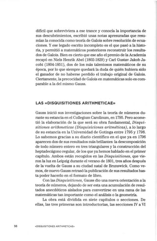 56
difícil que sobreviviera a ese trance y conocía la importancia de
sus descubrimientos, escribió unas notas apresuradas que resu-
mían la conocida corno teoría de Galois sobre resolución de ecua-
ciones. Y ese legado escrito incompleto es el que pasó a la histo-
ria, y permitió a matemáticos posteriores reconstruir los resulta-
dos de Galois. Bien es cierto que ese año el premio de la Academia
recayó en Niels Henrik Abel (1802-1829) y Carl Gustav Jakob Ja-
cobi (1804-1851), dos de los más talentosos matemáticos de su
época, por lo que siempre quedará la duda de quién hubiera sido
el ganador de no haberse perdido el trabajo original de Galois.
Ciertamente, la precocidad de Galois en matemáticas solo es com-
parable a la del mismo Gauss.
LAS «DISQUISITIONES ARITHMETICAE»
Gauss inició sus investigaciones sobre la teoría de números du-
rante su estancia en el Collegiurn Carolinurn, en 1795. Pero acome-
tió la elaboración de la que será su obra fundamental, Disqui-
sitiones arithmeticae (Disquisiciones aritméticas), a lo largo
de su estancia en la Universidad de Gotinga entre 1795 y 1798.
Lo sabernos gracias a su diario científico en el que ya en 1796
aparecen dos de sus resultados más brillantes: la descomposición
de todo número entero en tres triangulares y la construcción del
heptadecágono regular, de los que ya hemos hablado en el primer
capítulo. Ambos están recogidos en las Disquisitiones, que vie-
ron la luz en Leipzig durante el verano de 1801, tres años después
de la vuelta de Gauss a su ciudad natal de Brunswick. Corno ve-
rnos, de nuevo Gauss retrasó la publicación de sus resultados has-
ta poder hacerlo en el formato de libro.
Con las Disquisitiones, Gauss dio una nueva orientación a la
teoría de números, dejando de ser esta una acumulación de resul-
tados anecdóticos aislados para convertirse en una rama de las
matemáticas tan importante corno el análisis o la geometría.
La obra está dividida en siete capítulos o secciones. De
ellas, las tres primeras son introductorias, las secciones IV a VI
«DISQUISITIONES ARITHMETICAE»
 