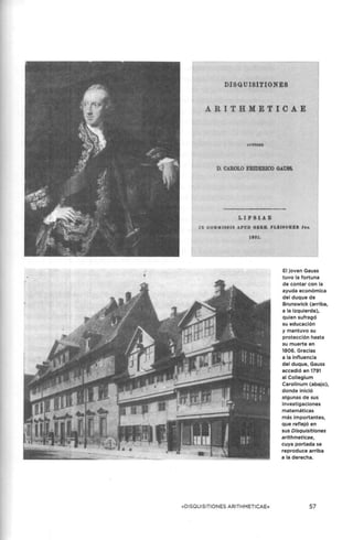DISQUISITIONES
ARITHMETI C AE
D. C.~ROLO FRIDERICO GAUSS.
LIPSIAE
11' C:Oll.}( IJ;SU APUD GKRB. F L&ISCH BR. Ju.
1801,
«DISQUISITIONES ARITHMETICAE»
El joven Gauss
tuvo la fortuna
de contar con la
ayuda económica
del duque de
Brunswick (arriba,
a la Izquierda),
quien sufragó
su educación
y mantuvo su
protección hasta
su muerte en
1806. Gracias
a la influencia
del duque, Gauss
accedió en 1791
al Collegium
Carolinum (abajo),
donde inició
algunas de sus
investigaciones
matemáticas
más importantes,
que reflejó en
sus Disquisitiones
aríthmeticae,
cuya portada se
reproduce arriba
a la derecha.
57
 