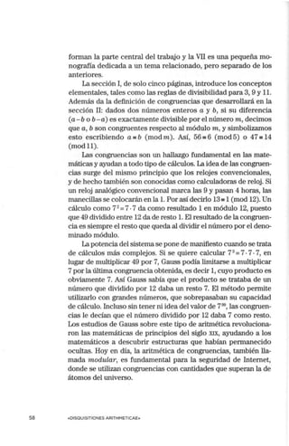 58
forman la parte central del trabajo y la VII es una pequeña mo-
nografía dedicada a un terna relacionado, pero separado de los
anteriores.
La sección I, de solo cinco páginas, introduce los conceptos
elementales, tales como las reglas de divisibilidad para 3, 9 y 11.
Además da la definición de congruencias que desarrollará en la
sección 11: dados dos números enteros a y b, si su diferencia
(a-b o b - a) es exactamente divisible por el número m, decimos
que a, b son congruentes respecto al módulo m, y simbolizamos
esto escribiendo a=b (modm). Así, 56=6 (mod5) o 47'"' 14
(modll).
Las congruencias son un hallazgo fundamental en las mate-
máticas y ayudan a todo tipo de cálculos. La idea de las congruen-
cias surge del mismo principio que los relojes convencionales,
y de hecho también son conocidas como calculadoras de reloj. Si
un reloj analógico convencional marca las 9 y pasan 4 horas, las
manecillas se colocarán en la l. Por así decirlo 13 =1 (rnod 12).Un
cálculo como 72
=7•7 da como resultado 1 en módulo 12, puesto
que 49 dividido entre 12 da de resto l. El resultado de la congruen-
cia es siempre el resto que queda al dividir el número por el deno-
minado módulo.
La potencia del sistemase pone de manifiesto cuando se trata
de cálculos más complejos. Si se quiere calcular 73
=7•7•7, en
lugar de multiplicar 49 por 7, Gauss podía limitarse a multiplicar
7 por la última congruencia obtenida, es decir 1, cuyo producto es
obviamente 7. Así Gauss sabía que el producto se trataba de un
número que dividido por 12 daba un resto 7. El método permite
utilizarlo con grandes números, que sobrepasaban su capacidad
de cálculo. Incluso sin tener ni idea del valor de r m
,las congruen-
cias le decían que el número dividido por 12 daba 7 corno resto.
Los estudios de Gauss sobre este tipo de aritmética revoluciona-
ron las matemáticas de principios del siglo XIX, ayudando a los
matemáticos a descubrir estructmas que habían permanecido
ocultas. Hoy en día, la aritmética de congruencias, también lla-
mada modular , es fundamental para la seguridad de Internet,
donde se utilizan congruencias con cantidades que superan la de
átomos del universo.
«DISQUISITIONES ARITHMETICAE»
 
