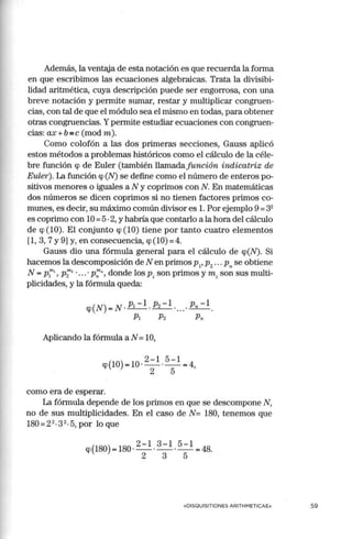 Además, la ventaja de esta notación es que recuerda la forma
en que escribimos las ecuaciones algebraicas. Trata la divisibi-
lidad aritmética, cuya descripción puede ser engorrosa, con una
breve notación y permite sumar, restar y multiplicar congruen-
cias, con tal de que el módulo sea el mismo en todas, para obtener
otras congruencias. Ypermite estudiar ecuaciones con congruen-
cias: ax+b =c (mod m).
Como colofón a las dos primeras secciones, Gauss aplicó
estos métodos a problemas históricos como el cálculo de la céle-
bre función cp de Euler (también llamadafunción indicatriz de
Euler). La función cp (N) se define como el número de enteros po-
sitivos menores o iguales a N y coprimos con N. En matemáticas
dos números se dicen coprimos si no tienen factores primos co-
munes, es decir, su máximo común divisor es l. Por ejemplo 9 =32
es coprimo con 1O=5·2, y habría que contarlo a la hora del cálculo
de cp (10). El conjunto cp (10) tiene por tanto cuatro elementos
11, 3, 7 y 9) y, en consecuencia, cp(lO) =4.
Gauss dio una fórmula general para el cálculo de cp(N). Si
hacemos la descomposición de Nen primos p1
, p2
•.. p" se obtiene
N = p¡' p;"2
• ... • p;;", donde los pi son primos y m i son sus multi-
plicidades, y la fórmula queda:
cp(N) = N . P1 - 1. P2 - 1 .. .. . Pn - l.
Pi P2 Pn
Aplicando la fórmula a N =10,
2 - 1 5 - 1
cp(lO) = 10 ·-
2
- ·-
5
- = 4,
como era de esperar.
La fórmula depende de los primos en que se descompone N,
no de sus multiplicidades. En el caso de N= 180, tenemos que
180 = 22
-3 2
-5, por lo que
cp(l80) = 180 · 2 - l. 3 - l. 5 -l = 48.
2 3 5
«DISOUISITIONES ARITHMETICAE» 59
 