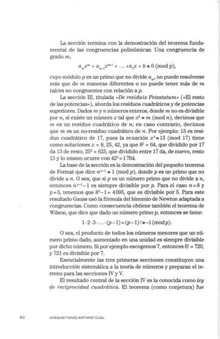 60
La sección termina con la demostración del teorema funda-
mental de las congruencias polinómicas. Una congruencia de
gradom,
a X"' + a X"'º1
+ ... +a X + b '"' o(mod p)
m 1n-l 1 '
cuyo módulo p es un primo que no divide a,,., no puede resolverse
más que de m maneras diferentes o no puede tener más de m
raíces no congruentes con relación a p.
La sección III, titulada «De residuis Potestatum» («El resto
de las potencias»), aborda los residuos cuadráticos y de potencias
superiores. Dados m y n números enteros, donde m no es divisible
por n, si existe un número x tal que x2 = m (mod n), decimos que
m es un residuo cuadrático de n; en caso contrario, decimos
que m es un no-residuo cuadrático de n. Por ejemplo: 13 es resi-
duo cuadrático de 17, pues la ecuación x2
=13 (mod 17) tiene
como soluciones x =8, 25, 42, ya que 82
=64, que dividido por 17
da 13 de resto, 252
= 625, que dividido entre 17 da, de nuevo, resto
13 y lo mismo ocurre con 422
= 1764.
La base de la sección es la demostración del pequeño teorema
de Fermat que dice nP-
1
a 1 (mod p), donde p es un primo que no
divide a n. O sea, que si p es un número primo que no divide a n,
entonces nP-
1
-1 es siempre divisible por p. Para el caso n = 8 y
p =5, tenemos que 84
-1 =4095, que es divisible por 5. Para este
resultado Gauss usó la fórmula del binomio de Newton adaptada a
congruencias. Como consecuencia obtiene también el teorema de
Wilson, que dice que dado un número primo p, entonces se tiene:
1- 2 .3 ... . •(p-1) = (p-1) !•-1 (modp).
O sea, el producto de todos los números menores que un nú-
mero primo dado, aumentado en una unidad es siempre divisible
por dicho número. Si por ejemplo escogemos 7, entonces 6! = 720,
y 721 es divisible por 7.
Esencialmente las tres primeras secciones constituyen una
introducción sistemática a la teoría de números y preparan el te-
rreno para las secciones IV y V.
El resultado central de la sección IV es la conocida como ley
de reciprocidad cuadrática. El teorema (como conjetura) fue
«DISQUISITIONES ARITHMETICAE»
 