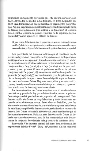 enunciado inicialmente por Euler en 1742 en una carta a Gold-
bach. Alrededor de medio siglo después, en 1798, Legendre pu-
blicó una demostración que se basaba en argumentos no proba-
dos. Así que la primera demostración correcta del resultado fue la
de Gauss, que lo tenía en gran estima y lo denominó el teorema
áureo. Dicho teorema se puede enunciar de la siguiente forma,
que es tal y como aparece en el libro de Gauss:
Sip es primo de la forma 4n +1, entonces +p será un residuo (o un no-
residuo) de todo primo que tomado positivamente sea un residuo (o un
no-residuo) dep. Sip es de laforma 4n +3, -p tiene lamismapropiedad.
Los paréntesis del teorema indican que el resultado puede
leerse excluyendo el contenido de los paréntesis o incluyéndolos,
sustituyendo a la expresión inmediatamente anterior. O dicho
de un modo menos técnico: existe una reciprocidad entre el par de
congruencias x 2
=q (mod p) y x 2
=P (mod q), en la que tanto
p como q son primos. O sea, si podemos verificar la primera
congruencia (x 2
=q (modp)), entonces se verifica la segunda con-
gruencia (x 2
=p(modq)) necesariamente; y si la primera no es
cierta, la segunda tampoco lo es. Lo cual significa que ambas son
ciertas o ambas son falsas. Hay una excepción, y es que tanto p
como q den de resto 3 cuando se dividen por cuatro, en cuyo caso
una, y solo una, de las congruencias es cierta.
La demostración de Gauss empieza con consideraciones
heurísticas y prueba la ley para determinados números primos.
Después procedió, por inducción, a probar el caso general. Esta
demostración de Gauss es muy laboriosa y trata de manera se-
parada ocho diferentes casos. Peter Gustav Dirichlet, que fue
alumno del matemático alemán y uno de los mayores estudiosos
de este libro, simplificó la demostración, reduciendo el número de
casos a dos. Gauss termina la sección con otros resultados que se
deducen de su teorema. Solo por esta demostración Gauss ya de-
bería ser considerado como uno de los matemáticos más impor-
tantes de la época. Pero habría más, y dentro de la misma obra.
La sección V es la parte central del libro. Está dedicada a las
expresiones del tipo F= ax2
+2bxy +cy2
, donde a, b, e son números
«DISQUISITIONES ARITHMETICA E» 61
 