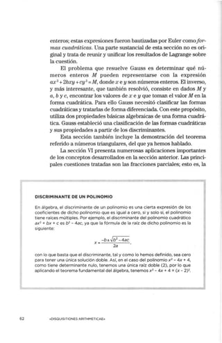 62
enteros; estas expresiones fueron bautizadas por Euler comofor-
mas cuadráticas. Una parte sustancial de esta sección no es ori-
ginal y trata de reunir y urúficar los resultados de Lagrange sobre
la cuestión.
El problema que resuelve Gauss es determinar qué nú-
meros enteros M pueden representarse con la expresión
ax2
+2bxy +cy 2
=M, donde x e y son números enteros. El inverso,
y más interesante, que tan1bién resolvió, consiste en dados M y
a, b y c, encontrar los valores de x e y que toman el valor M en la
forma cuadrática. Para ello Gauss necesitó clasificar las formas
cuadráticas y tratarlas de fonna diferenciada. Con este propósito,
utiliza dos propiedades básicas algebraicas de una forma cuadrá-
tica. Gauss estableció una clasificación de las formas cuadráticas
y sus propiedades a partir de los discrinlinantes.
Esta sección también incluye la demostración del teorema
referido a números triangulares, del que ya hemos hablado.
La sección VI presenta numerosas aplicaciones importantes
de los conceptos desarrollados en la sección anterior. Las princi-
pales cuestiones tratadas son las fracciones parciales; esto es, la
DISCRIMINANTE DE UN POLINOMIO
En álgebra, el discriminante de un polinomio es una cierta expresión de los
coeficientes de dicho polinomio que es igual a cero, si y solo si, el polinomio
tiene raíces múltiples. Por ejemplo, el discriminante del polinomio cuadrático
ax2 + bx + e es b2 - 4ac, ya que la fórmula de la raíz de dicho polinomio es la
siguiente:
con lo que basta que el discriminante, tal y como lo hemos definido, sea cero
para tener una única solución doble. Así, en el caso del polinomio x 2 - 4x + 4,
como tiene determinante nulo, tenemos una única raíz doble (2), por lo que
aplicando el teorema fundamental del álgebra, tenemos x2
- 4x + 4 = (x - 2)2.
«DISOUISITIONES ARITHMETICAE»
 