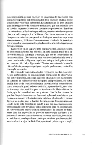 descomposición de una fracción en una suma de fracciones con
los factores primos del denominador de la fracción original como
denominadores de los sumandos. Esta técnica es de gran utilidad
para la integración de funciones racionales, que son aquellas que
se pueden representar como el cociente de polinomios. También
trata de números decimales periódicos y resolución de congruen-
cias por métodos propios de Gauss. Otro tema interesante es la
búsqueda de criterios que permitan distinguir los números primos
sin cálculos muy tediosos. Como veremos, el estudio de los núme-
ros primos fue una constante en toda su vida y lo estudiaremos de
forma separada.
La sección VII es la parte más popular de las Disquisitiones.
Su influencia histórica fue enorme. En esta sección trató de la di-
visión del círculo con regla y compás, que era un tema clásico en
las matemáticas. Obviamente este tema está relacionado con la
construcción de polígonos regulares, así que incluyó su famo-
sa construcción del polígono de 17 lados, encontrando la condi-
ción suficiente paraque un polígono regular pudiese ser construido
con regla y compás.
En el mundo matemático todos reconocen que las Disquisi-
tiones arithmeticae no son un simple compendio de observacio-
nes sobre números, sino que suponen el anuncio del nacimiento
de la teoría de números como disciplina independiente. Su publi-
cación hizo de la teoría de números la reina de las matemáticas,
como siempre le gustó a Gauss definirla. Apesar de ello, esta obra
no fue muy bien recibida por la Academia de Matemáticas de
París, que la consideró oscura y densa. Una de las causas de
que las Disquisitiones no recibieran el aplauso inmediato es que
Gauss se mantuvo voluntariamente críptico, eliminando o escon-
diendo las pistas que le habían llevado a sus descubrimientos.
Desde luego esta filosofía no ayudó a que los matemáticos com-
prendieran la obra de Gauss. Tal es así que la obra ha sido llamada
un «libro de siete sellos» por su hermetismo. Su lectura es difícil
hasta para los especialistas, pero los tesoros que contiene, y en
parte oculta en sus concisas demostraciones sintéticas, son ahora
accesibles a todo el que desee participar de ellos, gracias especial-
mente a los trabajos de Dirichlet, que fue el primero que rompió
«DISOUISITIONES ARITHMETICAE» 63
 