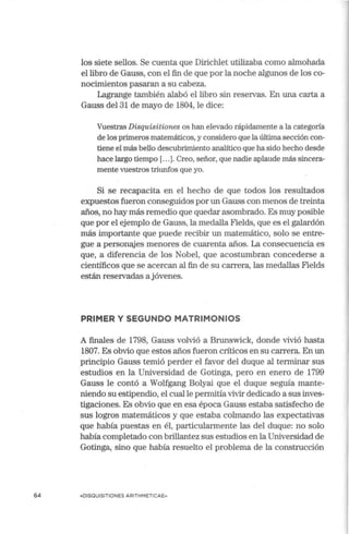 64
los siete sellos. Se cuenta que Dirichlet utilizaba como almohada
el libro de Gauss, con el fin de que por la noche algunos de los co-
nocimientos pasaran a su cabeza.
Lagrange también alabó el libro sin reservas. En una carta a
Gauss del 31 de mayo de 1804, le dice:
Vuestras Disquisitiones os han elevado rápidamente a la categ01ia
de los primeros matemáticos, y considero que la última sección con-
tiene el más bello descubrimiento analítico que ha sido hecho desde
hace largo tiempo [.. .]. Creo, señor, que nadie aplaude más sincera-
mente vuestros triunfos que yo.
Si se recapacita en el hecho de que todos los resultados
expuestos fueron conseguidos por un Gauss con menos de treinta
años, no hay más remedio que quedar asombrado. Es muy posible
que por el ejemplo de Gauss, la medalla Fields, que es el galardón
más importante que puede recibir un matemático, solo se entre-
gue a personajes menores de cuarenta años. La consecuencia es
que, a diferencia de los Nobel, que acostumbran concederse a
científicos que se acercan al fin de su carrera, las medallas Fields
están reservadas a jóvenes.
PRIMER Y SEGUNDO MATRIMONIOS
A finales de 1798, Gauss volvió a Brunswick, donde vivió hasta
1807. Es obvio que estos años fueron críticos en su carrera. En un
principio Gauss temió perder el favor del duque al terminar sus
estudios en la Universidad de Gotinga, pero en enero de 1799
Gauss le contó a Wolfgang Bolyai que el duque seguía mante-
niendo su estipendio, el cual le permitíavivir dedicado a sus inves-
tigaciones. Es obvio que en esa época Gauss estaba satisfecho de
sus logros matemáticos y que estaba colmando las expectativas
que había puestas en él, particularmente las del duque: no solo
había completado con brillantez sus estudios en la Universidad de
Gotinga, sino que había resuelto el problema de la construcción
«DISQUISITIONES ARITHMETICAE»
 