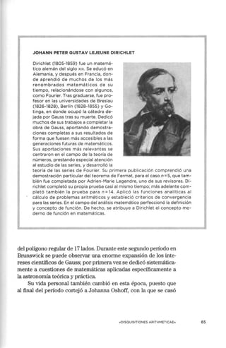 JOHANN PETER GUSTAV LEJEUNE DIRICHLET
Dirichlet (1805-1859) fue un matemá-
tico alemán del siglo x1
x. Se educó en
Alemania, y después en Francia, don-
de aprendió de muchos de los más
renombrados matemáticos de su
tiempo, relacionándose con algunos,
como Fourier. Tras graduarse, fue pro-
fesor en las universidades de Breslau
(1826-1828), Berlín (1828-18S5) y Go-
tinga, en donde ocupó la cátedra de-
jada por Gauss tras su muerte. Dedicó
muchos de sus trabajos a completar la
obra de Gauss, aportando demostra-
ciones completas a sus resultados de
forma que fuesen más accesibles a las
generaciones futuras de matemáticos.
Sus aportaciones más relevantes se
centraron en el campo de la teoría de
números, prestando especial atención
al estudio de las series, y desarrolló la
teoría de las series de Fourier. Su primera publicación comprendió una
demostración particular del teorema de Fermat, para el caso n =5, que tam-
bién fue completada por Adrien-Marie Legendre, uno de sus revisores. Di-
richlet completó su propia prueba casi al mismo tiempo; más adelante com-
pletó también la prueba para n =14. Aplicó las funciones analíticas al
cálculo de problemas aritméticos y estableció criterios de convergencia
para las series. En el campo del análisis matemático perfeccionó la definición
y concepto de función. De hecho, se atribuye a Dirichlet el concepto mo-
derno de función en matemáticas.
del polígono regular de 17 lados. Durante este segundo período en
Brunswick se puede observar una enorme expansión de los inte-
reses científicos de Gauss; por primera vez se dedicó sistemática-
mente a cuestiones de matemáticas aplicadas específicamente a
la astronomía teórica y práctica.
Su vida personal también cambió en esta época, puesto que
al final del período cortejó a Johanna Oshoff, con la que se casó
«DISQUISITIONES ARITHMETICAE» 65
 