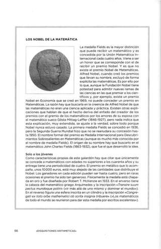 66
LOS NOBEL DE LA MATEMÁTICA
La medalla Fields es la mayor distinción
que puede recibir un matemático y es
concedida por la Unión Matemática In-
ternacional cada cuatro años. Viene a ser
un honor que se corresponde con el de
recibir un premio Nobel. Y es que no
existe el premio Nobel de Matemáticas.
Alfred Nobel, cuando creó los premios
que llevan su nombre, excluyó de forma
explícita las matemáticas. Es por ello por
lo que, aunque la Fundación Nobel tiene
potestad para admitir nuevas ramas de
las ciencias en las que premiar a los cien-
tíficos y, por ejemplo, existe un premio
Nobel en Economía que se creó en 1969, no puede conceder un premio en
Matemáticas. La razón hay que buscarla en la creencia de Alfred Nobel de que
las matemáticas no eran una ciencia aplicada y práctica. Existen otras expli-
caciones que hablan de que el hecho deriva del enfado del creador de los
premios con el gremio de los matemáticos por los amores de su esposa con
el matemático sueco Gósta Mittag-Leffler (1846-1927), pero nada indica que
esta explicación, muy extendida, se ajuste a la verdad, sobre todo porque
Nobel nunca estuvo casado. La primera medalla Fields se concedió en 1936,
pero la Segunda Guerra Mundial hizo que no se reanudara su concesión has-
ta 1950. El nombre formal del premio es Medalla Internacional para Descubri-
mientos Sobresalientes en Matemáticas (aunque es mucho más conocida por
el nombre de medalla Fields). El origen de su nombre hay que buscarlo en el
matemático John Charles Fields (1863-1932), que fue el que desarrolló la idea.
Solo a los jóvenes
Como características propias de este galardón hay que citar que únicamente
se concede a matemáticos con edades no superiores a los cuarenta años y su
entrega tiene una periodicidad de cuatro. El premio en metálico que lo acom-
paña, unos 10 000 euros, está muy alejado de las cantidades que distribuye el
Nobel. Los ganadores en cada edición pueden ser hasta cuatro, pero en raras
ocasiones el premio ha sido tan generoso. Físicamente la medalla está chapa-
da en oro y fue diseñada por Robert T. McKenzie en 1933. En el anverso tiene
la cabeza del matemático griego Arquímedes y la inscripción «Transire suum
pectus mundoque potiri» («Ir más allá de uno mismo y dominar el mundo»).
En el reverso figura una esfera inscrita en un cilindro y la inscripción «Congre-
gati ex toto orbe mathematici ob scrita insignia tribuere» («Los matemáticos
de todo el mundo se reunieron para dar esta medalla por escritos excelentes»).
«DISOUISITIONES A RITHMETICA E»
 