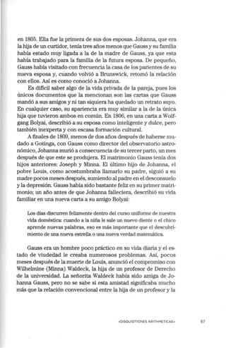 en 1805. Ella fue la primera de sus dos esposas. Johanna, que era
la hija de un curtidor, tenía tres años menos que Gauss y su familia
había estado muy ligada a la de la madre de Gauss, ya que esta
había trabajado para la familia de la futura esposa. De pequeño,
Gauss había visitado con frecuencia la casa de los parientes de su
nueva esposa y, cuando volvió a Brunswick, retomó la relación
con ellos. Así es como conoció a Johanna.
Es difícil saber algo de la vida privada de la pareja, pues los
únicos documentos que la mencionan son las cartas que Gauss
mandó a sus amigos y ni tan siquiera ha quedado un retrato suyo.
En cualquier caso, su apariencia era muy similar a la de la única
hija que tuvieron ambos en común. En 1806, en una carta a Wolf-
gang Bolyai, describió a su esposa como inteligente y dulce, pero
también inexperta y con escasa formación cultural.
Afinales de 1809, menos de dos años después de haberse mu-
dado a Gotinga, con Gauss como director del observatmio astro-
nómico, Johanna murió a consecuencia de su tercer parto, un mes
después de que este se produjera. El matrimonio Gauss tenía dos
hijos anteriores: Joseph y Minna. El último hijo de Johanna, el
pobre Louis, como acostumbraba llamarlo su padre, siguió a su
madre pocos meses después, sumiendo al padre en el desconsuelo
y la depresión. Gauss había sido bastante feliz en su primer matri-
monio; un año antes de que Johanna falleciera, describió su vida
familiar en una nueva carta a su amigo Bolyai:
Los días discurren felizmente dentro del curso uniforme de nuestra
vida doméstica: cuando a la niña le sale un nuevo diente o el chico
aprende nuevas palabras, eso es más importante que el descubri-
miento de una nueva estrella o una nueva verdad matemática.
Gauss era un hombre poco práctico en su vida diaria y el es-
tado de viudedad le creaba numerosos problemas. Así, pocos
meses después de la muerte de Louis, anunció el compromiso con
Wilhelmine (Minna) Waldeck, la hija de un profesor de Derecho
de la universidad. La señorita Waldeck había sido amiga de Jo-
hanna Gauss, pero no se sabe si esta amistad significaba mucho
más que la relación convencional entre la hija de un profesor y la
«DISQUISITIONES ARITHMETICAE» 67
 
