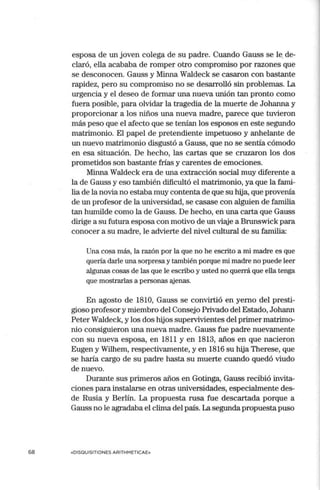 68
esposa de un joven colega de su padre. Cuando Gauss se le,de-
claró, ella acababa de romper otro compromiso por razones que
se desconocen. Gauss y Minna Waldeck se casaron con bastante
rapidez, pero su compromiso no se desarrolló sin problemas. La
urgencia y el deseo de formar una nueva unión tan pronto como
fuera posible, para olvidar la tragedia de la muerte de Johanna y
proporcionar a los niños una nueva madre, parece que tuvieron
más peso que el afecto que se tenían los esposos en este segundo
matrimonio. El papel de pretendiente impetuoso y anhelante de
un nuevo matrimonio disgustó a Gauss, que no se sentía cómodo
en esa situación. De hecho, las cartas que se cruzaron los dos
prometidos son bastante frías y carentes de emociones.
Minna Waldeck era de una extracción social muy diferente a
la de Gauss y eso también dificultó el matrimonio, ya que la fami-
lia de la novia no estaba muy contenta de que su hija, que provenía
de un profesor de la universidad, se casase con alguien de familia
tan hunúlde como la de Gauss. De hecho, en una carta que Gauss
dirige a su futura esposa con motivo de un viaje a Brunswick para
conocer a su madre, le advierte del nivel cultural de su familia:
Una cosa más, la razón por la que no he escrito a mi madre es que
quería darle una sorpresa y también porque mi madre no puede leer
algunas cosas de las que le escribo y usted no querrá que ella tenga
que mostrarlas a personas ajenas.
En agosto de 1810, Gauss se convirtió en yerno del presti-
gioso profesor y miembro del Consejo Privado del Estado, Johann
Peter Waldeck, y los dos hijos supervivientes del primer matrimo-
nio consiguieron una nueva madre. Gauss fue padre nuevan1ente
con su nueva esposa, en 1811 y en 1813, años en que nacieron
Eugen y Wilhem, respectivamente, y en 1816 su hija Therese, que
se haría cargo de su padre hasta su muerte cuando quedó viudo
de nuevo.
Durante sus primeros años en Gotinga, Gauss recibió invita-
ciones para instalarse en otras universidades, especialmente des-
de Rusia y Berlín. La propuesta rusa fue descartada porque a
Gauss no le agradaba el clima del país. La segunda propuestapuso
«DISQUISITIONES ARITHMETICAE»
 