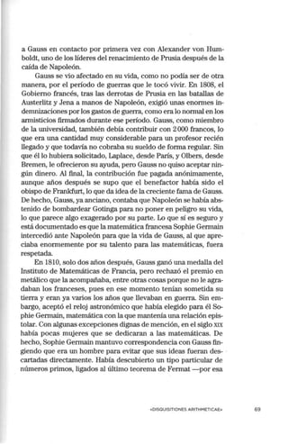 a Gauss en contacto por primera vez con Alexander von Hum-
boldt, uno de los líderes del renacimiento de Prusia después de la
caída de Napoleón.
Gauss se vio afectado en su vida, como no podía ser de otra
manera, por el período de guerras que le tocó vivir. En 1808, el
Gobierno francés, tras las derrotas de Prusia en las batallas de
Austerlitz y Jena a manos de Napoleón, exigió unas enormes in-
demnizaciones por los gastos de guerra, como era lo normal en los
armisticios firmados durante ese período. Gauss, como miembro
de la universidad, también debía contribuir con 2000 francos, lo
que era una cantidad muy considerable para un profesor recién
llegado y que todavía no cobraba su sueldo de forma regular. Sin
que él lo hubiera solicitado, Laplace, desde París, y Olbers, desde
Bremen, le ofrecieron su ayuda, pero Gauss no quiso aceptar nin-
gún dinero. Al final, la contribución fue pagada anónimamente,
aunque años después se supo que el benefactor había sido el
obispo de Frankfurt, lo que da idea de la creciente fama de Gauss.
De hecho, Gauss, ya anciano, contaba que Napoleón se había abs-
tenido de bombardear Gotinga para no poner en peligro su vida,
lo que parece algo exagerado por su parte. Lo que sí es seguro y
está documentado es que la matemática francesa Sophie Germain
intercedió ante Napoleón para que la vida de Gauss, al que apre-
ciaba enormemente por su talento para las matemáticas, fuera
respetada.
En 1810, solo dos años después, Gauss ganó una medalla del
Instituto de Matemáticas de Francia, pero rechazó el premio en
metálico que la acompañaba, entre otras cosas porque no le agra-
daban los franceses, pues en ese momento tenían sometida su
tierra y eran ya varios los años que llevaban en guerra. Sin em-
bargo, aceptó el reloj astronómico que había elegido para él So-
phie Germain, matemática con la que mantenía una relación epis-
tolar. Con algunas excepciones dignas de mención, en el siglo XIX
había pocas mujeres que se dedicaran a las matemáticas. De
hecho, Sophie Germain mantuvo correspondencia con Gauss fin-
giendo que era un hombre para evitar que sus ideas fueran des- ·
cartadas directamente. Había descubierto un tipo particular de
números primos, ligados al último teorema de Fermat - por esa
«DISQUISITIONES ARITHMETICAE» 69
 