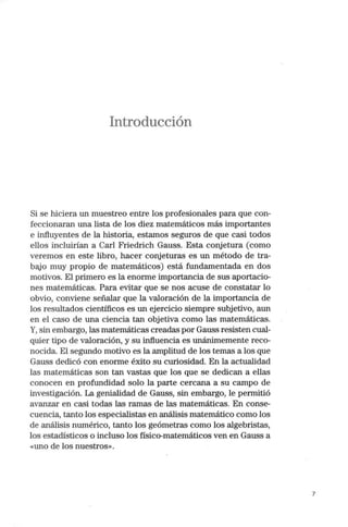 Introducción
Si se hiciera un muestreo entre los profesionales para que con-
feccionaran una lista de los diez matemáticos más importantes
e influyentes de la historia, estamos seguros de que casi todos
ellos incluirían a Carl Friedrich Gauss. Esta conjetura (como
veremos en este libro, hacer conjeturas es un método de tra-
bajo muy propio de matemáticos) está fundamentada en dos
motivos. El primero es la enorme importancia de sus aportacio-
nes matemáticas. Para evitar que se nos acuse de constatar lo
obvio, conviene señalar que la valoración de la importancia de
los resultados científicos es un ejercicio siempre subjetivo, aun
en el caso de una ciencia tan objetiva como las matemáticas.
Y, sin embargo, las matemáticas creadas por Gauss resisten cual-
quier tipo de valoración, y su influencia es unánimemente reco-
nocida. El segundo motivo es la amplitud de los temas a los que
Gauss dedicó con enorme éxito su curiosidad. En la actualidad
las matemáticas son tan vastas que los que se dedican a ellas
conocen en profundidad solo la parte cercana a su campo de
investigación. La genialidad de Gauss, sin embargo, le permitió
avanzar en casi todas las ramas de las matemáticas. En conse-
cuencia, tanto los especialistas en análisis matemático como los
de análisis numérico, tanto los geómetras como los algebristas,
los estadísticos o incluso los físico-matemáticos ven en Gauss a
«uno de los nuestros».
7
 