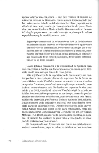 70
época todavía una conjetura-, que hoy reciben el nombre de
números primos de Germain. Gauss estaba impresionado por
las cartas que recibía de un tal Monsieur Le Blanc y quedó mara-
villado al enterarse, tras larga correspondencia, de que el Mon-
sieur era en realidad una Mademoiselle. Gauss no solo no demos-
tró ningún prejuicio en contra de las mujeres, sino que lo valoró
especialmente y le escribió en una carta:
El gusto por los misterios de los números es raro. La fascinación de
esta ciencia sublime se revela en toda su belleza solo a aquellos que
tienen el valor de desentrañarla. Pero cuando una mujer, que a cau-
sa de su sexo es víctima de nuestras costumbres y prejuicios, supe-
ra estos impedimentos y penetra en lo más profundo, es indudable
que está dotada de un coraje notabilísimo, de un talento extraordi-
nario y de un genio superior.
Gauss intentó convencer a la Universidad de Gotinga para
que concediera a Sophie un doctorado honoris causa, pero Ger-
main murió antes de que Gauss lo consiguiera.
Más significativo de la importancia de Gauss entre sus con-
temporáneos que cualquier distinción o premio fue la forma en
que el Gobierno de Westfalia, en ese momento en manos de los
ocupantes franceses, se esforzó en cumplir su promesa de cons-
truir un nuevo observatorio. Se destinaron ingentes fondos para
tal fin y en 1814, cuando el reino de Westfalia dejó de existir, se
habían hecho notables progresos en un tiempo marcado por las
grandes restricciones económicas, pues recordemos que Prusia
había sido derrotada por Francia. Incluso con esas limitaciones,
Gauss siempre pudo adquirir el material que consideraba nece-
sario para sus investigaciones. Durante su estancia en la univer-
sidad, Gauss consiguió dotar becas para estudiantes, entre los
que se encuentran Christian Ludwig Gerling (1788-1864) y August
Méibius (1790-1868), creador de la famosa cinta que lleva su nom-
bre. El primero fue un físico de gran valía, y el segundo, un reco-
nocido matemático y astrónomo.
Se ha apuntado con frecuencia que Gauss no estaba intere-
sado en la enseñanza, y que su esfuerzo estaba mucho más orien-
«DISQUISITIONES ARITHMETICAE»
 