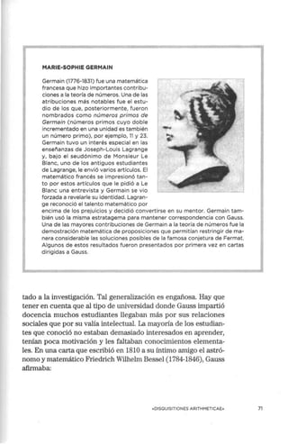 MARIE·SOPHIE GERMAIN
Germain (1776-1831) fue una matemática
francesa que hizo importantes contribu-
ciones a la teoría de números. Una de las
atribuciones más notables fue el estu-
dio de los que, posteriormente, fueron
nombrados como números primos de
Germain (números primos cuyo doble
incrementado en una unidad es también
un número primo), por ejemplo, 11 y 23.
Germain tuvo un interés especial en las
enseñanzas de Joseph-Louis Lagrange
y, bajo el seudónimo de Monsieur Le
Blanc, uno de los antiguos estudiantes
de Lagrange, le envió varios artículos. El
matemático francés se impresionó tan-
to por estos artículos que le pidió a Le
Blanc una entrevista y Germain se vio
forzada a revelarle su identidad. Lagran-
ge reconoció el talento matemático por
encima de los prejuicios y decidió convertirse en su mentor. Germain tam-
bién usó la misma estratagema para mantener correspondencia con Gauss.
Una de las mayores contribuciones de Germain a la teoría de números fue la
demostración matemática de proposiciones que permitían restringir de ma-
nera considerable las soluciones posibles de la famosa conjetura de Fermat.
Algunos de estos resultados fueron presentados por primera vez en cartas
dirigidas a Gauss.
tado a la investigación. Tal generalización es engañosa. Hay que
tener en cuenta que al tipo de universidad donde Gauss impartió
docencia muchos estudiantes llegaban más por sus relaciones
sociales que por su valía intelectual. La mayoría de los estudian-
tes que conoció no estaban demasiado interesados en aprender,
tenían poca motivación y les faltaban conocimientos elementa-
les. En una carta que escribió en 1810 a su íntimo amigo el astró-
nomo y matemático Friedrich Wilhelm Bessel (1784-1846), Gauss
afirmaba:
«DISQUISITIONES ARITHMETICAE» 71
 