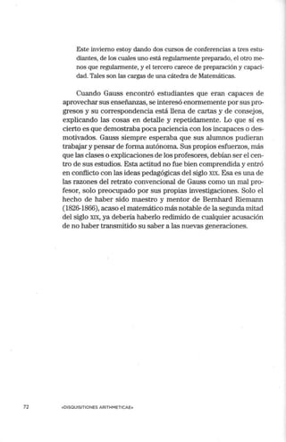 72
Este invierno estoy dando dos cursos de conferencias a tres estu-
diantes, de los cuales uno está regularmente preparado, el otro me-
nos que regularmente, y el tercero carece de preparación y capaci-
dad. Tales son las cargas de una cátedra de Matemáticas.
Cuando Gauss encontró estudiantes que eran capaces de
aprovechar sus enseñanzas, se interesó enormemente por sus pro-
gresos y su correspondencia está llena de cartas y de consejos,
explicando las cosas en detalle y repetidamente. Lo que sí es
cierto es que demostraba poca paciencia con los incapaces o des-
motivados. Gauss siempre esperaba que sus alumnos pudieran
trabajar y pensar de forma autónoma. Sus propios esfuerzos, más
que las clases o explicaciones de los profesores, debían ser el cen-
tro de sus estudios. Esta actitud no fue bien comprendida y entró
en conflicto con las ideas pedagógicas del siglo XIX. Esa es una de
las razones del retrato convencional de Gauss como un mal pro-
fesor, solo preocupado por sus propias investigaciones. Solo el
hecho de haber sido maestro y mentor de Bernhard Riemann
(1826-1866), acaso el matemático más notable de la segunda mitad
del siglo XIX, ya debería haberlo redimido de cualquier acusación
de no haber transmitido su saber a las nuevas generaciones.
«DISOUISITIONES ARITHMETICAE»
 