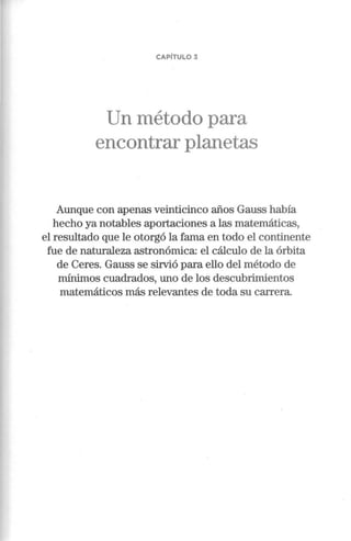 CAPÍTULO 3
Un método para
encontrar planetas
Aunque con apenas veinticinco años Gauss había
hecho ya notables aportaciones a las matemáticas,
el resultado que le otorgó la fama en todo el continente
fue de naturaleza astronómica: el cálculo de la órbita
de Ceres. Gauss se sirvió para ello del método de
mínimos cuadrados, uno de los descubrimientos
matemáticos más relevantes de toda su carrera.
 