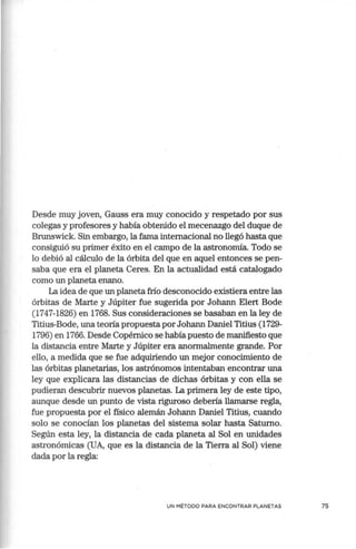 Desde muy joven, Gauss era muy conocido y respetado por sus
colegas y profesores y había obtenido el mecenazgo del duque de
Brunswick. Sin embargo, la fama internacional no llegó hasta que
consiguió su primer éxito en el campo de la astronomía. Todo se
lo debió al cálculo de la órbita del que en aquel entonces se pen-
saba que era el planeta Ceres. En la actualidad está catalogado
como un planeta enano.
La idea de que un planeta frío desconocido existiera entre las
órbitas de Marte y Júpiter fue sugerida por Johann Elert Bode
(1747-1826) en 1768. Sus consideraciones se basaban en la ley de
Titius-Bode, una teoría propuesta por Johann Daniel Titius (1729-
1796) en 1766. Desde Copérnico se había puesto de manifiesto que
la distancia entre Marte y Júpiter era anormalmente grande. Por
ello, a medida que se fue adquiriendo un mejor conocimiento de
las órbitas planetarias, los astrónomos intentaban encontrar una
ley que explicara las distancias de dichas órbitas y con ella se
pudieran descubrir nuevos planetas. La primera ley de este tipo,
aunque desde un punto de vista riguroso debería llamarse regla,
fue propuesta por el físico alemán Johann Daniel Titius, cuando
solo se conocían los planetas del sistema solar hasta Saturno.
Según esta ley, la distancia de cada planeta al Sol en unidades
astronómicas (UA, que es la distancia de la Tierra al Sol) viene
dada por la regla:
UN MÉTODO PARA ENCONTRAR PLANETAS 75
 