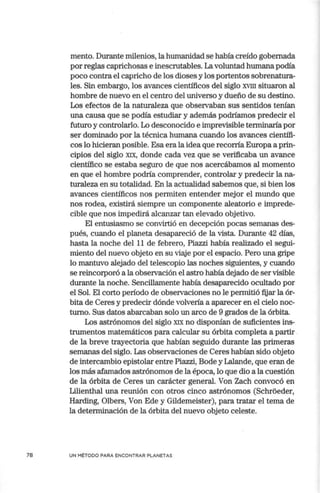 78
mento. Durante milenios, la humanidad se había creído gobernada
por reglas caprichosas e inescrutables. La voluntad humana podía
poco contra el capricho de los dioses y los portentos sobrenatura-
les. Sin embargo, los avances científicos del siglo XVIII situaron al
hombre de nuevo en el centro del universo y dueño de su destino.
Los efectos de la naturaleza que observaban sus sentidos tenían
una causa que se podía estudiar y además podríamos predecir el
futuro y controlarlo. Lo desconocido e imprevisible terminaría por
ser dominado por la técnica humana cuando los avances científi-
cos lo hicieran posible. Esa era la idea que recorría Europa a prin-
cipios del siglo XIX, donde cada vez que se verificaba un avance
científico se estaba seguro de que nos acercábamos al momento
en que el hombre podría comprender, controlar y predecir la na-
turaleza en su totalidad. En la actualidad sabemos que, si bien los
avances científicos nos permiten entender mejor el mundo que
nos rodea, existirá siempre un componente aleatorio e imprede-
cible que nos impedirá alcanzar tan elevado objetivo.
El entusiasmo se convirtió en decepción pocas semanas des-
pués, cuando el planeta desapareció de la vista. Durante 42 días,
hasta la noche del 11 de febrero, Piazzi había realizado el segui-
miento del nuevo objeto en su viaje por el espacio. Pero una gripe
lo mantuvo alejado del telescopio las noches siguientes, y cuando
se reincorporó a la observación el astro había dejado de ser visible
durante la noche. Sencillamente había desaparecido ocultado por
el Sol. El corto período de observaciones no le permitió fijar la ór-
bita de Ceres y predecir dónde volvería a aparecer en el cielo noc-
turno. Sus datos abarcaban solo un arco de 9 grados de la órbita.
Los astrónomos del siglo XIX no disponían de suficientes ins-
trumentos matemáticos para calcular su órbita completa a partir .
de la breve trayectoria que habían seguido durante las primeras
semanas del siglo. Las observaciones de Ceres habían sido objeto
de intercambio epistolar entre Piazzi, Bode y Lalande, que eran de
los más afamados astrónomos de la época, lo que dio a la cuestión
de la órbita de Ceres un carácter general. Von Zach convocó en
Lilienthal una reunión con otros cinco astrónomos (Schroeder,
Harding, Olbers, Von Ede y Gildemeister), para tratar el tema de
la determinación de la órbita del nuevo objeto celeste.
UN MÉTODO PARA ENCONTRAR PLANETAS
 