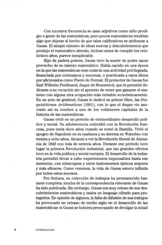 8
Con excesiva frecuencia se usan adjetivos como niño prodi-
gio o genio de las matemáticas, pero pocos matemáticos tendrían
algo que objetar al hecho de que tales calificativos se atribuyan a
Gauss. El simple número de ideas nuevas y descubrimientos que
produjo el matemático alemán, incluso antes de cumplir los vein-
ticinco años, parece inexplicable.
Hijo de padres pobres, Gauss tuvo la suerte de poder sacar
provecho de su talento matemático. Había nacido en una época
en la que las matemáticas eran todavía una actividad privilegiada,
financiada por cortesanos y mecenas, o practicada a ratos libres
por aficionados como Pierre de Fermat. El protector de Gauss fue
Karl Wilhelm Ferdinand, duque de Brunswick, que le permitió de-
dicarse a su vocación sin el apremio de tener que ganarse el sus-
tento con alguna otra ocupación más rentable económicamente.
En un acto de gratitud, Gauss le dedicó su primer libro, las Dis-
quisitiones Arithmeticae (1801), con lo que el duque vio aso-
ciado así su nombre a uno de los volúmenes capitales de la
historia de las matemáticas.
Gauss vivió en un período de extraordinario desarrollo polí-
tico y social. Su adolescencia coincidió con la Revolución fran-
cesa, pues tenía doce años cuando se tomó la Bastilla. Vivió el
apogeo de Napoleón en su madurez y su derrota en Waterloo con
treinta y ocho años. Alcanzó a ver la Revolución liberal de Alema-
nia de 1848 con más de setenta años. Durante ese período tuvo.
lugar la primera Revolución industrial, que tan grandes efectos
tuvo en la vida política y social europea. El desarrollo de la indus-
tria permitió llevar a cabo experimentos impensables hasta ese
momento, con telescopios y otros instrumentos ópticos mejores
y más eficaces. Como veremos, la vida de Gauss estuvo influida
por todos estos suc;esos.
Por fortuna, su colección de trabajos ha permanecido bas-
tante completa; mucha de la correspondencia relevante de Gauss
ha sido publicada. Sin embargo, Gauss era muy celoso de sus des-
cubrimientos matemáticos y usaba un lenguaje cifrado para pro-
tegerlos. En opinión de algunos, la falta de difusión de sus trabajos
ha provocado un retraso de medio siglo en el desarrollo de las
matemáticas: si Gauss se hubiera preocupado de divulgar la mitad
INTRODUCCIÓN
 
